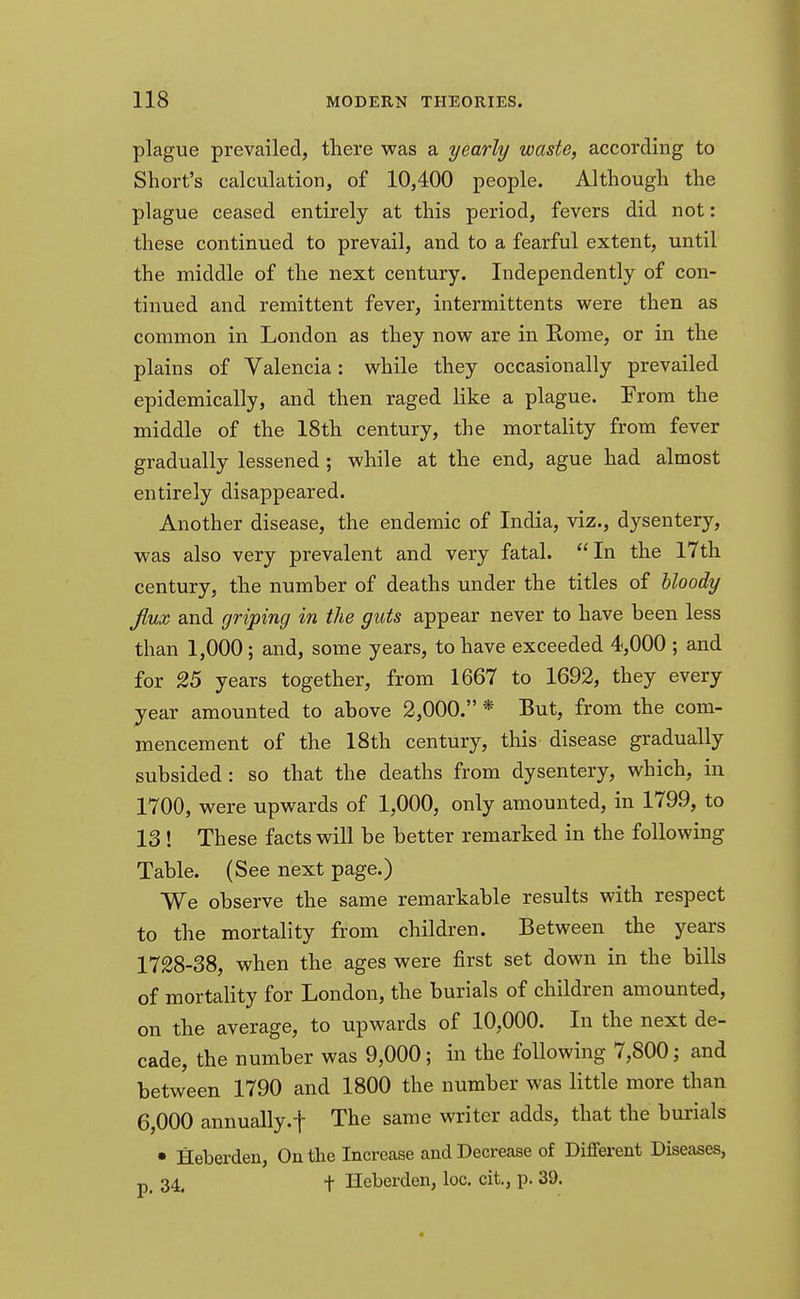 plague prevailed, there was a yearly waste, according to Short's calculation, of 10,400 people. Although the plague ceased entirely at this period, fevers did not: these continued to prevail, and to a fearful extent, until the middle of the next century. Independently of con- tinued and remittent fever, intermittents were then as common in London as they now are in Rome, or in the plains of Valencia: while they occasionally prevailed epidemically, and then raged like a plague. From the middle of the 18th century, the mortality from fever gradually lessened ; while at the end, ague had almost entirely disappeared. Another disease, the endemic of India, viz., dysentery, was also very prevalent and very fatal. In the 17th century, the number of deaths under the titles of bloody flux and griping in the guts appear never to have been less than 1,000; and, some years, to have exceeded 4,000 ; and for 25 years together, from 1667 to 1692, they every year amounted to above 2,000. * But, from the com- mencement of the 18th century, this disease gradually subsided: so that the deaths from dysentery, which, in 1700, were upwards of 1,000, only amounted, in 1799, to 13 ! These facts will be better remarked in the following Table. (See next page.) We observe the same remarkable results with respect to the mortality from children. Between the years 1728-38, when the ages were first set down in the bills of mortality for London, the burials of children amounted, on the average, to upwards of 10,000. In the next de- cade, the number was 9,000; in the following 7,800; and between 1790 and 1800 the number was little more than 6,000 annually.f The same writer adds, that the burials • Heberden, On the Increase and Decrease of Different Diseases, p 34# f Heberden, loc. cit., p. 39.