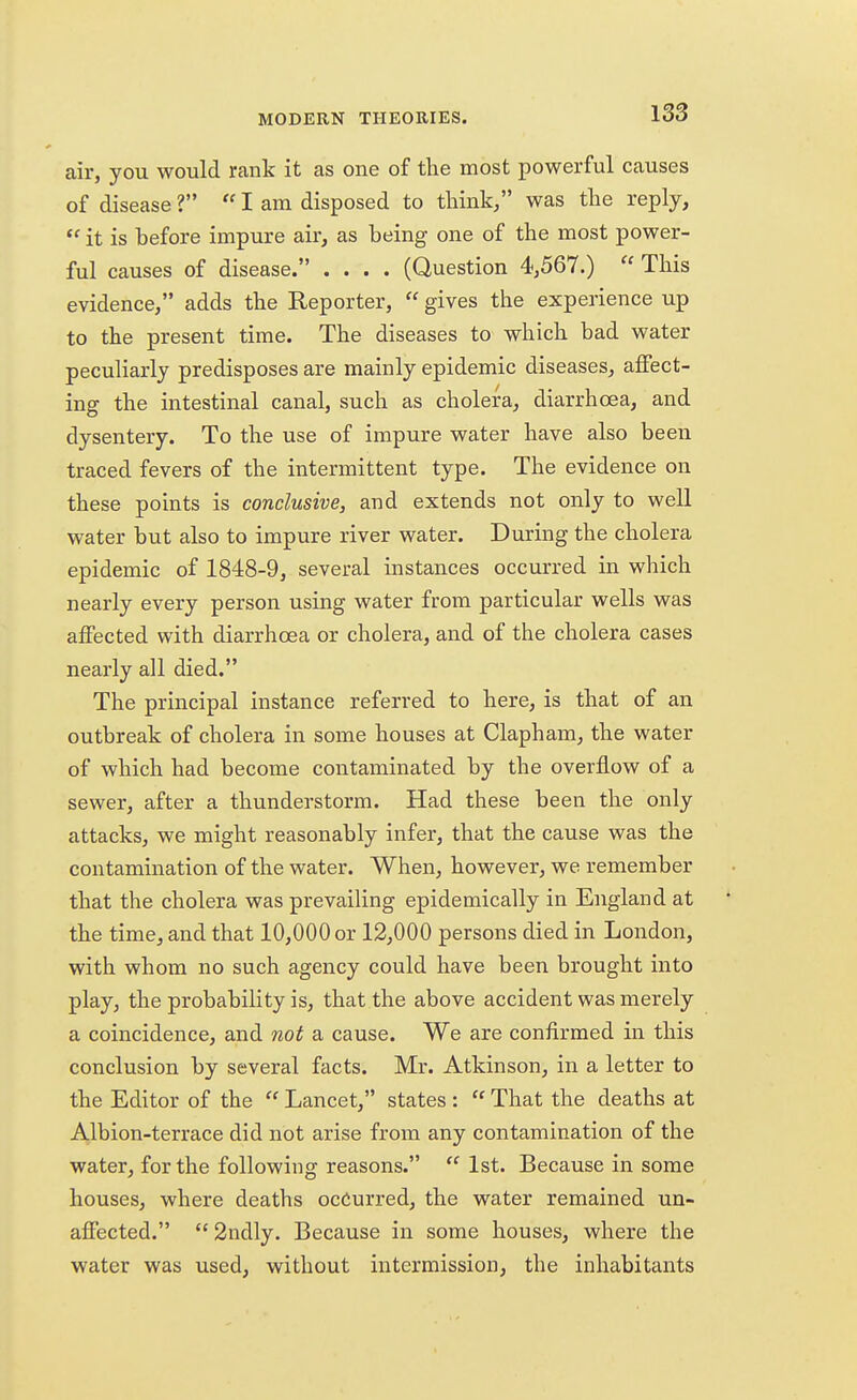 air, you would rank it as one of the most powerful causes of disease ?  I am disposed to think/' was the reply,  it is before impure air, as being one of the most power- ful causes of disease. .... (Question 4,567.)  This evidence, adds the Reporter,  gives the experience up to the present time. The diseases to which bad water peculiarly predisposes are mainly epidemic diseases, affect- ing the intestinal canal, such as cholera, diarrhoea, and dysentery. To the use of impure water have also been traced fevers of the intermittent type. The evidence on these points is conclusive, and extends not only to well water but also to impure river water. During the cholera epidemic of 1848-9, several instances occurred in which nearly every person using water from particular wells was affected with diarrhoea or cholera, and of the cholera cases nearly all died. The principal instance referred to here, is that of an outbreak of cholera in some houses at Clapham, the water of which had become contaminated by the overflow of a sewer, after a thunderstorm. Had these been the only attacks, we might reasonably infer, that the cause was the contamination of the water. When, however, we remember that the cholera was prevailing epidemically in England at the time, and that 10,000 or 12,000 persons died in London, with whom no such agency could have been brought into play, the probability is, that the above accident was merely a coincidence, and not a cause. We are confirmed in this conclusion by several facts. Mr. Atkinson, in a letter to the Editor of the  Lancet, states :  That the deaths at Albion-terrace did not arise from any contamination of the water, for the following reasons.  1st. Because in some houses, where deaths occurred, the water remained un- affected.  2ndly. Because in some houses, where the water was used, without intermission, the inhabitants