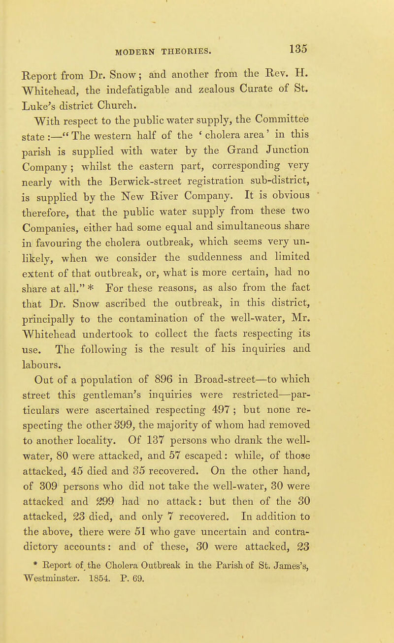 Report from Dr. Snow; and another from the Rev. H. Whitehead, the indefatigable and zealous Curate of St. Luke's district Church. With respect to the public water supply, the Committee state :— The western half of the ' cholera area' in this parish is supplied with water by the Grand Junction Company; whilst the eastern part, corresponding very nearly with the Berwick-street registration sub-district, is supplied by the New River Company. It is obvious therefore, that the public water supply from these two Companies, either had some equal and simultaneous share in favouring the cholera outbreak, which seems very un- likely, when we consider the suddenness and limited extent of that outbreak, or, what is more certain, had no share at all. * For these reasons, as also from the fact that Dr. Snow ascribed the outbreak, in this district, principally to the contamination of the well-water, Mr. Whitehead undertook to collect the facts respecting its use. The following is the result of his inquiries and labours. Out of a population of 896 in Broad-street—to which street this gentleman's inquiries were restricted—par- ticulars were ascertained respecting 497 ; but none re- specting the other 399, the majority of whom had removed to another locality. Of 137 persons who drank the well- water, 80 were attacked, and 57 escaped: while, of those attacked, 45 died and 35 recovered. On the other hand, of 309 persons who did not take the well-water, 30 were attacked and 299 had no attack: but then of the 30 attacked, 23 died, and only 7 recovered. In addition to the above, there were 51 who gave uncertain and contra- dictory accounts: and of these, 30 were attacked, 23 * Keport of the Cholera Outbreak in the Parish of St. James's, Westminster. 1854. P. 69. (