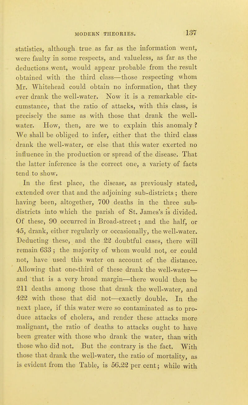 statistics, although true as far as the information went, were faulty in some respects, and valueless, as far as the deductions went, would appear probable from the result obtained with the third class—those respecting whom Mr. Whitehead could obtain no information, that they ever drank the well-water. Now it is a remarkable cir- cumstance, that the ratio of attacks, with this class, is precisely the same as with those that drank the well- water. How, then, are we to explain this anomaly ? We shall be obliged to infer, either that the third class drank the well-water, or else that this water exerted no influence in the production or spread of the disease. That the latter inference is the correct one, a variety of facts tend to show. In the first place, the disease, as previously stated, extended over that and the adjoining sub-districts ; there having been, altogether, 700 deaths in the three sub- districts into which the parish of St. James's is divided. Of these, 90 occurred in Broad-street; and the half, or 45, drank, either regularly or occasionally, the well-water. Deducting these, and the 22 doubtful cases, there will remain 633 ; the majority of whom would not, or could not, have used this water on account of the distance. Allowing that one-third of these drank the well-water— and that is a very broad margin—there would then be 211 deaths among those that drank the well-water, and 422 with those that did not—exactly double. In the next place, if this water were so contaminated as to pro- duce attacks of cholera, and render these attacks more malignant, the ratio of deaths to attacks ought to have been greater with those who drank the water, than with those who did not. But the contrary is the fact. With those that drank the well-water, the ratio of mortality, as is evident from the Table, is 56.22 per cent; while with