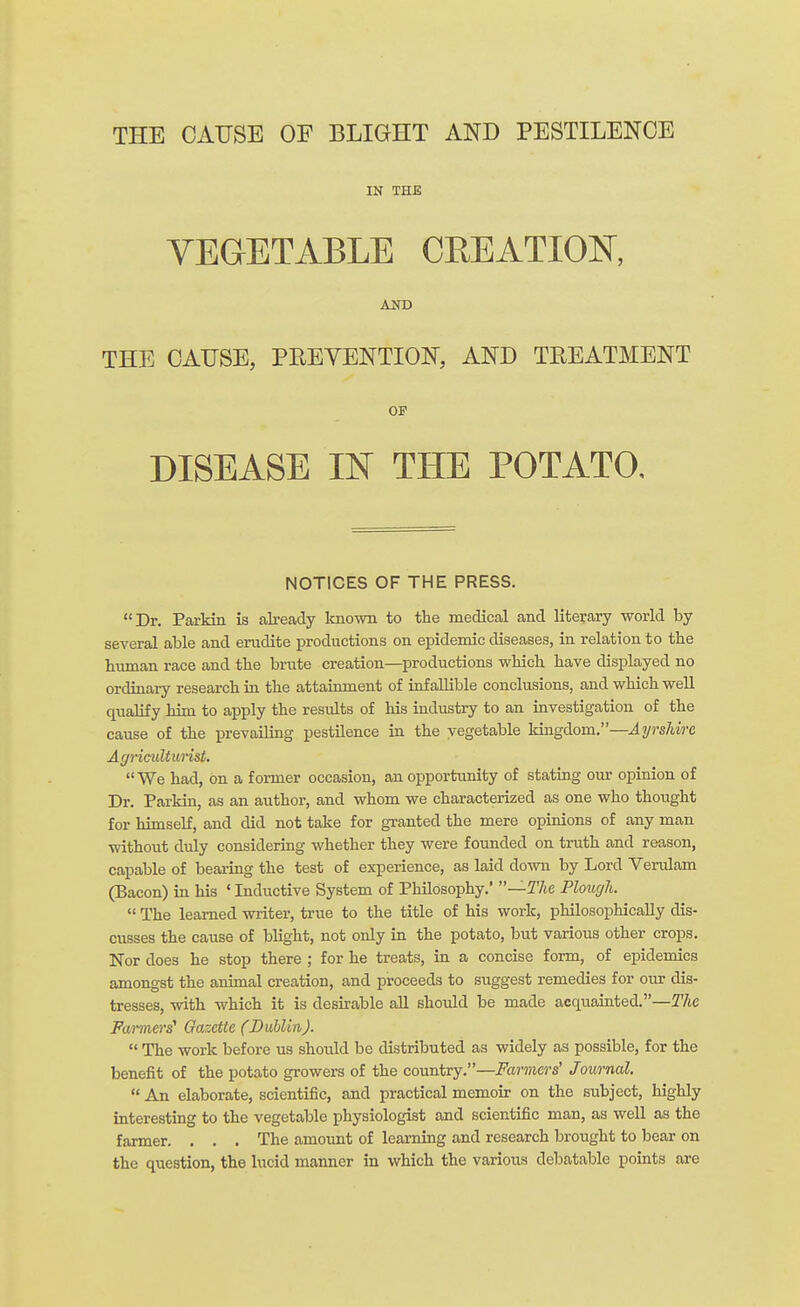 THE CAUSE OF BLIGHT AND PESTILENCE IN THE VEGETABLE CREATION, AND THE CAUSE, PREVENTION, AND TREATMENT OP DISEASE IN THE POTATO. NOTICES OF THE PRESS. Dr. Parkin is already known to the medical and literary world by several able and erudite productions on epidemic diseases, in relation to the human race and the brute creation—productions which have displayed no ordinary research in the attainment of infallible conclusions, and which well qualify him to apply the residts of his industry to an investigation of the cause of the prevailing pestilence in the vegetable kingdom.—Ayrshire A griculturist. We had, on a former occasion, an opportunity of stating our opinion of Dr. Parkin, as an author, and whom we characterized as one who thought for himself, and did not take for granted the mere opinions of any man without duly considering whether they were founded on truth and reason, capable of bearing the test of experience, as laid down by Lord Verulam (Bacon) in his ' Inductive System of Philosophy.' —The Plough.  The learned writer, true to the title of his work, philosophically dis- cusses the cause of blight, not only in the potato, but various other crops. Nor does he stop there ; for he treats, in a concise form, of epidemics amongst the animal creation, and proceeds to suggest remedies for our dis- tresses, with which it is desirable all should be made acquainted.—The Farmers' Gazette (Dublin).  The work before us should be distributed as widely as possible, for the benefit of the potato growers of the country.—Farmers' Journal.  An elaborate, scientific, and practical memoir on the subject, highly interesting to the vegetable physiologist and scientific man, as well as the farmer. . . . The amount of learning and research brought to bear on the qxiestion, the lucid manner in which the various debatable points are