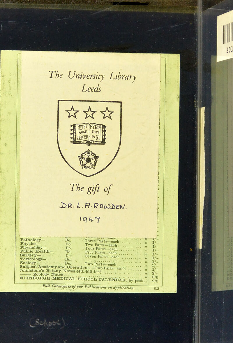 The University Library Leeds The gift of Pathology— Do. Three Parts-each Physios— Do. Two Parts-each I ?v °^SF7.., Do. Pour Parts-each '■■ Public Health- Do. Five Parts-each Surgery— Do. Seven Parts—each Toxicology— Do. . . Two Parts—eacii BuJgical Anatomy and Operations.—Two Parts-each Johnstone's Botany Notes (4th Edition) Zoology Notes EDINBPBGH MEDICAL SCHOOL' CAiijiqiAR, by post . Skll Cataloguet of owr Publications on application. ■^1- 1/- 1/- 1/- 1/- 1/- 1/- 1/- 1/- 2l- 3/6 2/3 8.3