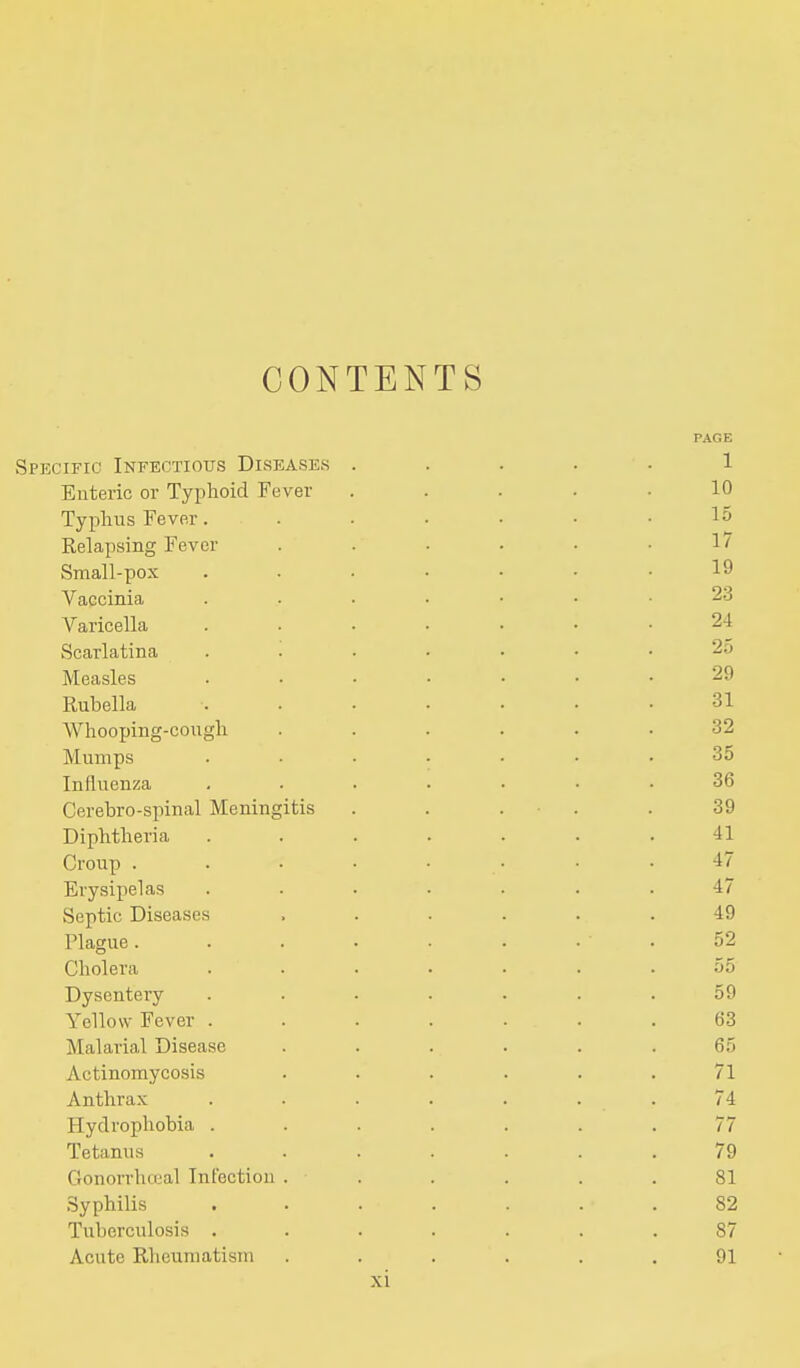 CONTEN TS PAGE Specific Infectious Diseases ..... 1 Enteric or Typhoid Fever ..... 10 Typhus Fever. . • . • • .15 Relapsing Fever . . . . . . 1 / Small-pox ....... 19 Vaccinia 23 Varicella ....... 24 Scarlatina ....... 2o Measles ....... 29 Rubella ....... 31 Whooping-cough ...... 32 Mumps ....... 35 Influenza ....... 36 Cerebro-spinal Meningitis . . . . . 39 Diphtheria . . . . . . .41 Croup ........ 47 Erysipelas ....... 47 Septic Diseases ...... 49 Plague. . . . . . . . 52 Cholera ....... 55 Dysentery ....... 59 Yellow Fever ....... 63 Malarial Disease ...... 65 Actinomycosis . . . . . .71 Anthrax . . . . . . . 74 Hydrophobia ....... 77 Tetanus ....... 79 Gonorrhteal Infection ...... 81 Syphilis ....... 82 Tuberculosis ....... 87 Acute Rheumatism . . . . . .91