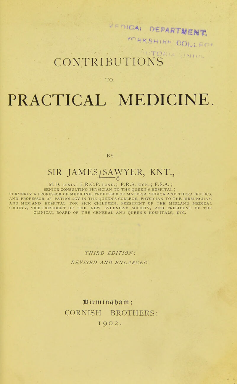 CONTRIBUTIONS TO PRACTICAL MEDICINE. BY SIR JAMES/SAWYER, KNT., M.D. LOND. ; F.R.C.P. i.ond. ; F.R.S. edin. ; F.S.A. ; SENIOR CONSULTING PHYSICIAN TO THK QUEEN's HOSPITAL ; FORMERLY A PROFESSOR OF MEDICINE, PROFESSOR OF MATERIA MEDICA ANU THERAPEUTICS, AND PROFESSOR OF PATHOLOGY IN THE QUEEN's COLLEGE, PHYSICIAN TO THE BIRMINGHAM AND MIDLAND HOSPITAL FOR SICK CHILDREN, PRESIDENT OF THE MIDLAND MEDICAL SOCIETY, VICE-PRESIDENT OF THE NEW SYDENHAM SOCIETY, AND PRESIDENT OF THE CLINICAL BOARD OF THE GENERAL AND QUEEN'S HOSPITALS, ETC. THIRD EDITION: REVISED AND ENLARGED. :JGiniifngf3am: CORNISH BROTHERS: 1902.