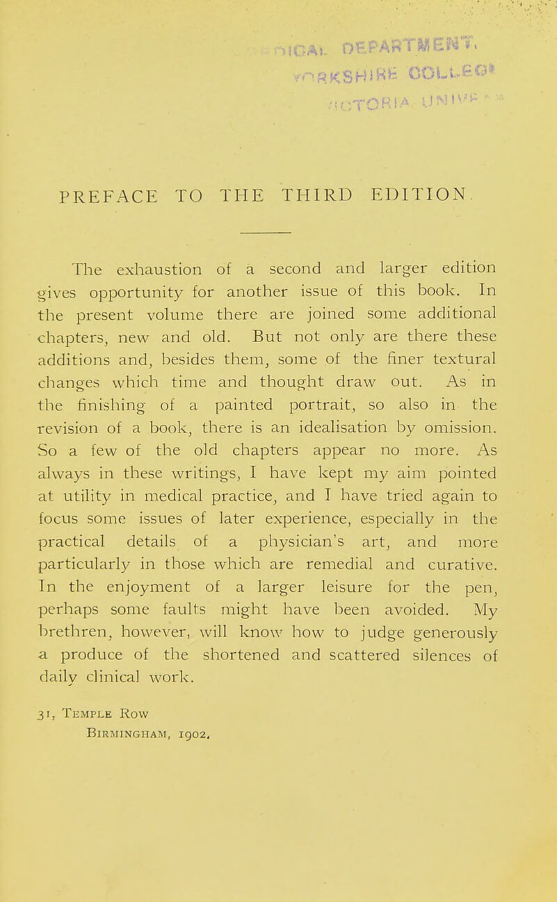 The exhaustion of a second and larger edition gives opportunity for another issue of this book. In the present volume there are joined some additional chapters, new and old. But not only are there these additions and, besides them, some of the finer textural changes which time and thought draw out. As in the finishing of a painted portrait, so also in the revision of a book, there is an idealisation by omission. So a few of the old chapters appear no more. As always in these writings, I have kept my aim pointed at utility in medical practice, and I have tried again to focus some issues of later experience, especially in the practical details of a physician's art, and more particularly in those which are remedial and curative. In the enjoyment of a larger leisure for the pen, perhaps some faults might have been avoided. My brethren, however, will know how to judge generously a produce of the shortened and scattered silences of daily clinical work. 31, Temple Row