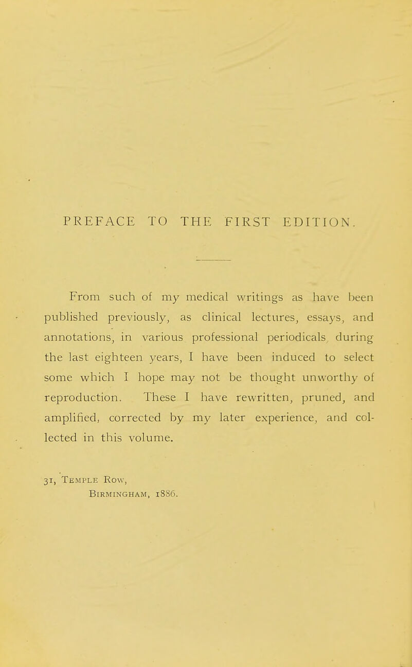 From such of my medical writings as have been published previously, as clinical lectures, essays, and annotations, in various professional periodicals during the last eighteen years, I have been induced to select some which I hope may not be thought unworthy of reproduction. These I have rewritten, pruned, and amplified, corrected by my later experience, and col- lected in this volume. 31, Temple Row,