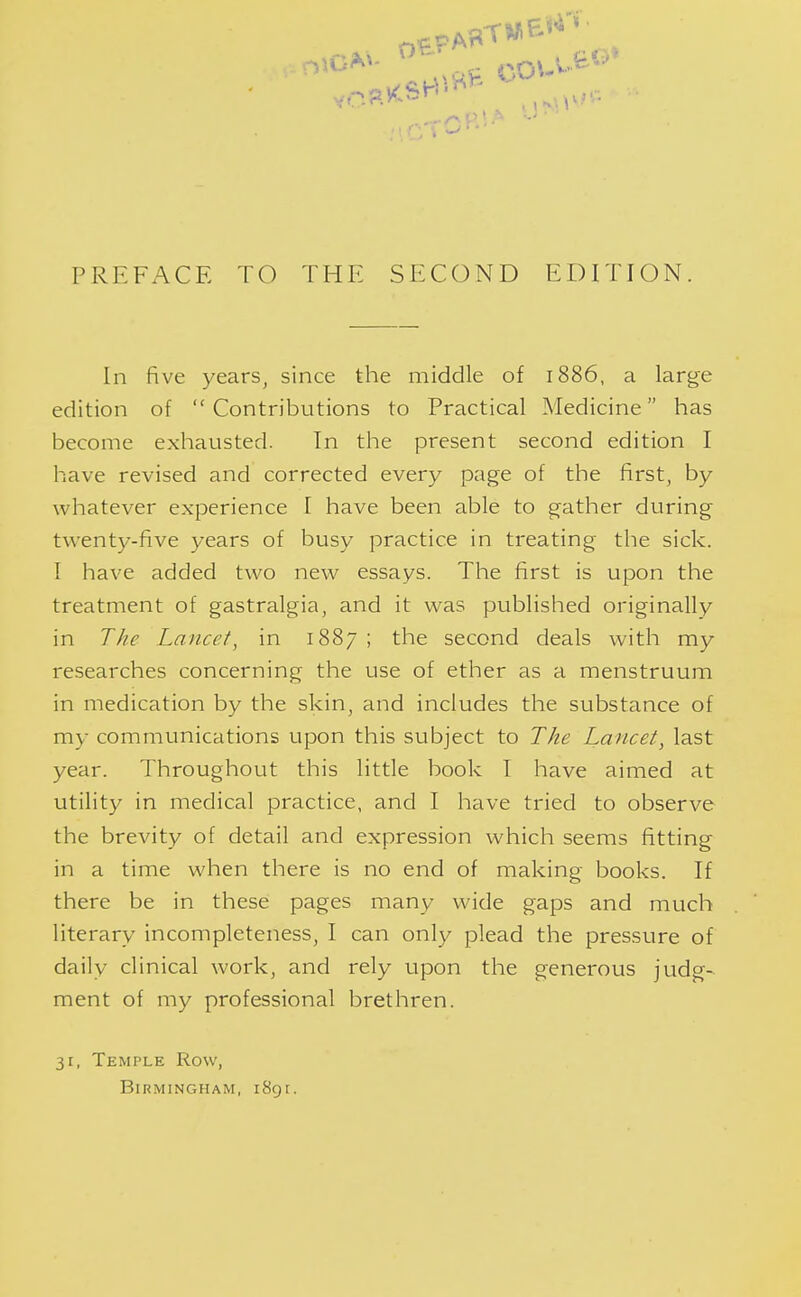 In five years, since the middle of 1886, a large edition of Contributions to Practical Medicine has become exhausted. In the present second edition I have revised and corrected every page of the first, by whatever experience I have been able to gather during twenty-five years of busy practice in treating the sick. I have added two new essays. The first is upon the treatment of gastralgia, and it was published originally in The Lancet, in 1887 ; the second deals with my researches concerning the use of ether as a menstruum in medication by the skin, and includes the substance of my communications upon this subject to The Lancet, last year. Throughout this little book I have aimed at utility in medical practice, and I have tried to observe the brevity of detail and expression which seems fitting in a time when there is no end of making books. If there be in these pages many wide gaps and much literary incompleteness, I can only plead the pressure of daily clinical work, and rely upon the generous judg- ment of my professional brethren. 31, Temple Row, Birmingham, i8gt.
