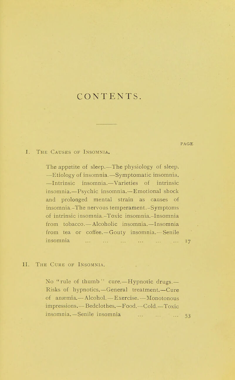CONTENTS. PAGE I. The Causes of Insomnia. The appetite of sleep.—The physiology of sleep. —Etiology of insomnia.—Symptomatic insomnia. —Intrinsic insomnia.—Varieties of intrinsic insomnia.—Psychic insomnia.—Emotional shock and prolonged mental strain as causes of insomnia.-The nervous temperament.-Symptoms of intrinsic insomnia.-Toxic insomnia.-Insomnia from tobacco.—Alcoholic insomnia.—Insomnia from tea or coffee.—Gouty insomnia.— Senile insomnia ... ... ... ... ... ... 17 II. The Cure of Inso.mnia. No rule of thumb cure.—Hypnotic drugs.— Risks of hypnoticSi—General treatment.—Cure of anaemia.— Alcohol. — E.xercise. —Monotonous impressions.— Bedclothes.—Food.—Cold.—Toxic insomnia.—Senile insomnia ... ... ...