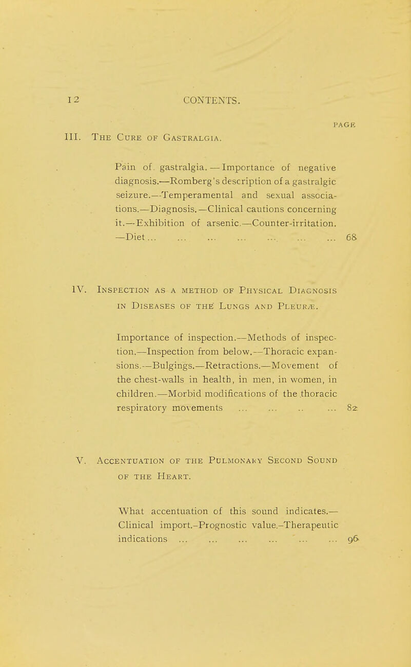 I'AGE The Cure of Gastralgia. Pain of gastralgia.—Importance of negative diagnosis.—Romberg's description of a gastralgia seizure.—Temperamental and sexual associa- tions.—Diagnosis.—Clinical cautions concerning it.—Exhibition of arsenic.—Counter-irritation. —Diet 6& Inspection as a method of Physical Diagnosis IN Diseases of the Lungs and Fl.kvrje. Importance of inspection.—Methods of inspec- tion.—Inspection from below.—Thoracic expan- sions.—Bulgings.—Retractions.—Movement of the chest-walls in health, in men, in women, in children.—Morbid modifications of the thoracic respiratory movements ... ... .. ... 82 Accentuation of the Pulmonaky Second Sound OF the Heart. What accentuation of this sound indicates.— Clinical import.-Prognostic value.-Therapeulic indications ... ... ... ... ... ... 96