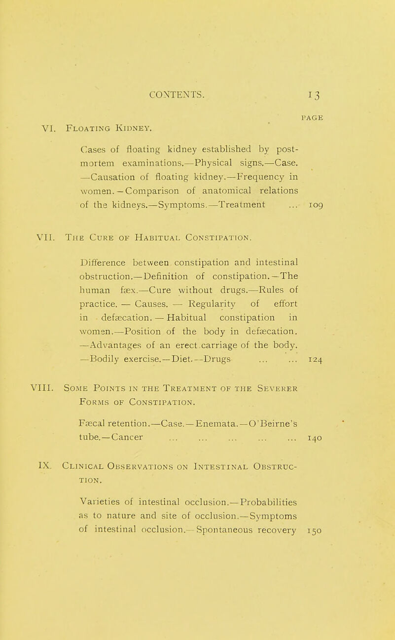 PAGE VI. Floating Kidney. Cases of floating kidney established by post- mortem examinations.—Physical signs.—Case. —Causation of floating kidney.—Frequency in women.—Comparison of anatomical relations of the kidneys.—Symptoms.—Treatment ... 109 VII. The Cure of Habitual Constipation. Difference between constipation and intestinal obstruction.—Definition of constipation.—The human fasx.—Cure without drugs.—Rules of practice. — Causes. — Regularity of effort in defsecation. — Habitual constipation in women.—Position of the body in defascation. —Advantages of an erect.carriage of the body. —Bodily exercise.—Diet.—Drugs ... ... 124 VIII. Some Points in the Treatment of the Severer Forms of Constipation. Faecal retention.—Case. — Enemata.—O'Beirne's tube.—Cancer ... ... ... ... ... 140 IX, Clinical Observations on Intestinal Obstruc- tion. Varieties of intestinal occlusion.—Probabilities as to nature and site of occlusion.—Symptoms of intestinal occlusion.—Spontaneous recovery 150