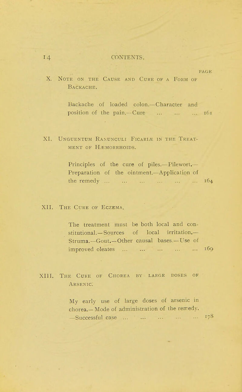 PAGE X. Note on the Cause and Cure of a Fokm of Backache. Backache of loaded colon.—Character and position of the pain.— Cure ... ... ... ifn XI. Unguentum Ranunculi FicarI/TJ in the Treat- ment OF HEMORRHOIDS. Principles of the cure of piles.— Pilewort.— Preparation of the ointment.—Application of the remedy ... ... ... ... ... ... 164 XII. The Cure of Eczema. The treatment must be both local and con- stitutional.—Sources of local irritadon.— Struma.—Gout.—Other causal bases.—Use of improved oleates ... 169 XIII. The Cure of Chorea by large doses of Arsenic. My early use of large doses of arsenic in chorea.—Mode of administration of the remedy. —Successful case ... '7^