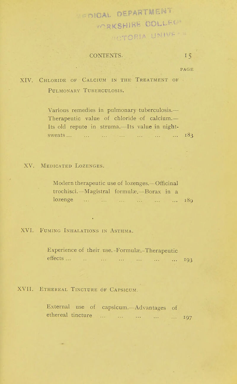 PAGE XIV. Chloride of Calcium in the Treatment of Pulmonary Tuberculosis. Various remedies in pulmonary tuberculosis.— Therapeutic value of chloride of calcium.— Its old repute in struma.—Its value in night- sweats... ... ... ... ... ... ... 183 XV. Medicated Lozenges. Modern therapeutic use of lozenges.— Officinal trochisci.—Magistral formulae.—Borax in a lozenge 189 XVI. Fuming Inhalations in Asthma. Experience of their use.-Formul£e.-Therapeutic effects ... igj XVII. Ethereal Tincture of Capsicum. External use of capsicum.—Advantages of ethereal tincture j-gy