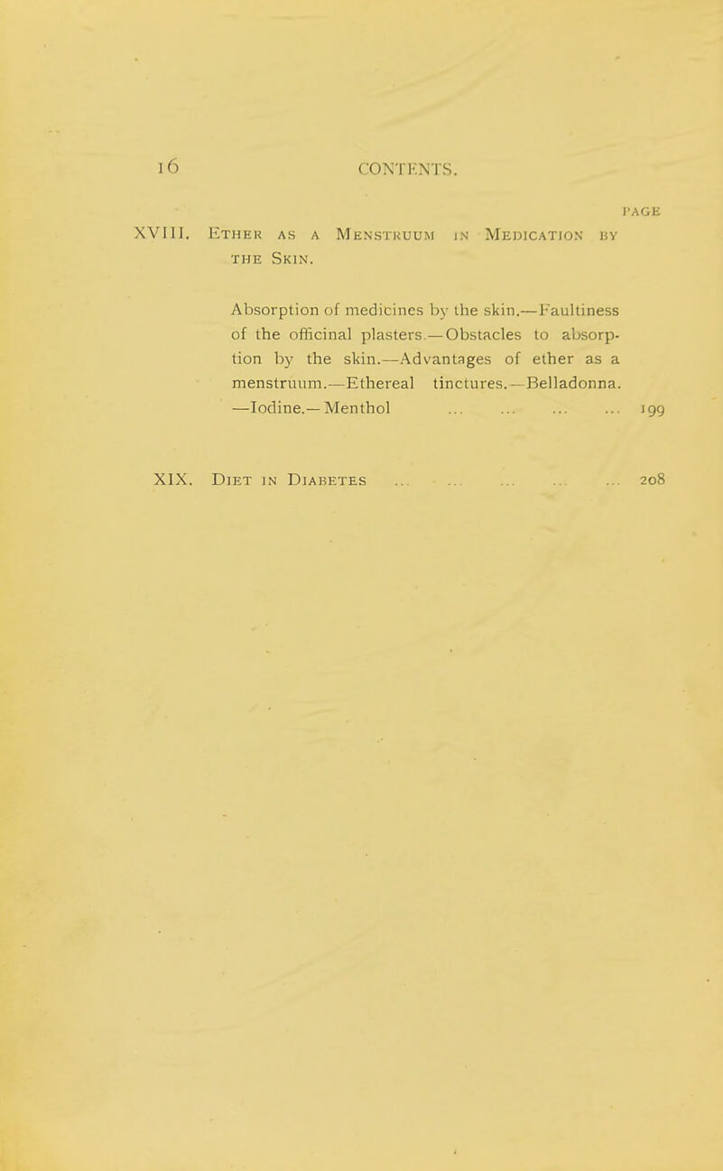 I-AGIi XVIll. Ethek as a Menstruum in Medication ky THE Skin. Absorption of medicines by the skin.—Faultiness of the officinal plasters.—Obstacles to absorp- tion by the skin.—Advantages of ether as a menstruum.—Ethereal tinctures. - Belladonna. —Iodine.—Menthol ... ... ... ... 199 XIX. Diet in Diabetes 208