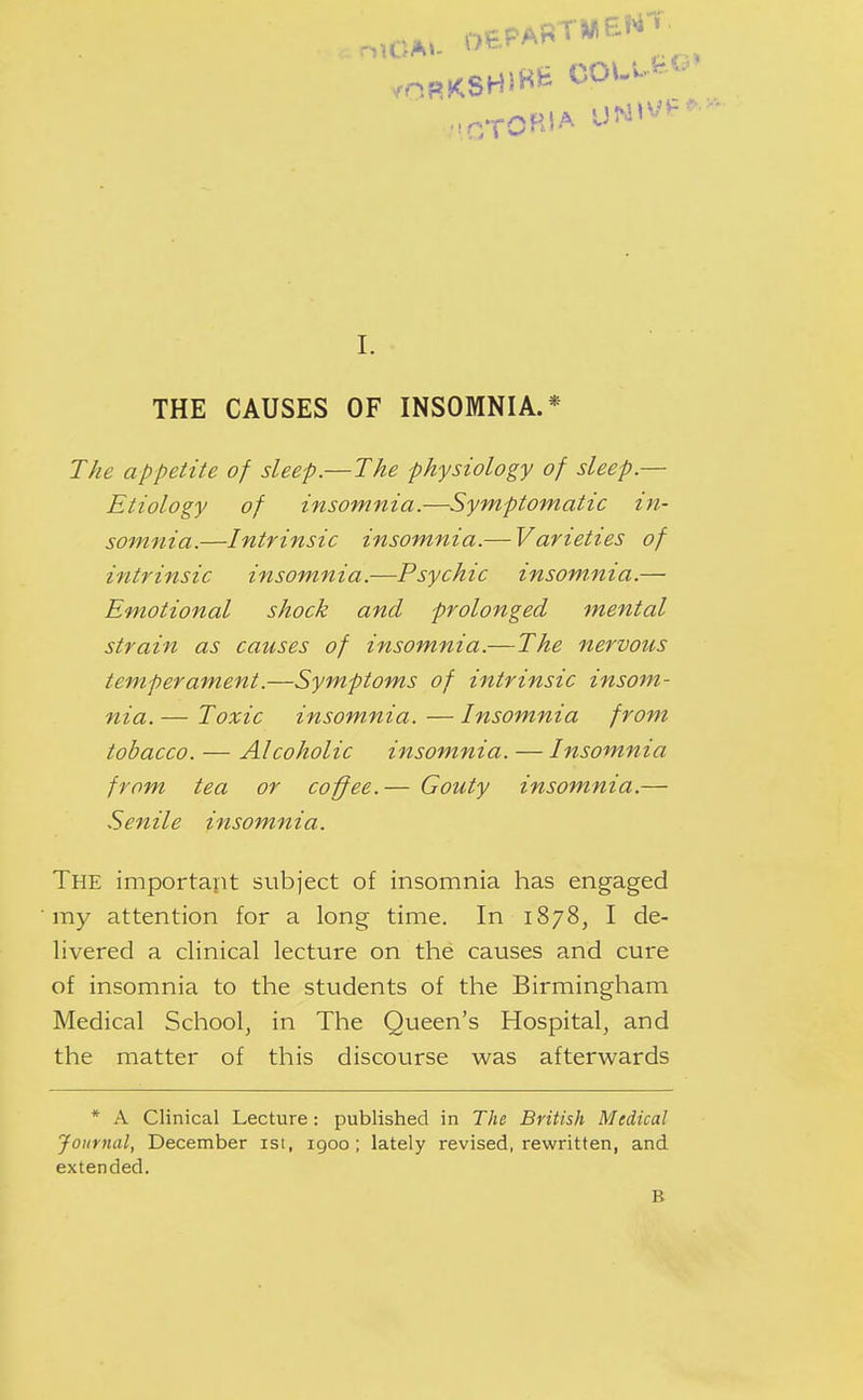 o,CA. DEPART*^ BNt. L THE CAUSES OF INSOMNIA.* The appetite of sleep.—The physiology of sleep.— Etiology of insomnia.—Symptomatic in- somnia.—Intrinsic insomnia.— Varieties of intrinsic insomnia.—Psychic insom.nia.— Emotional shock and prolonged mental strain as causes of insomnia.—The nervous temperament.—Symptoms of intrinsic insom- nia. — Toxic insom.nia. — Insomnia from tobacco. — Alcoholic insomnia. — Insomnia from tea or coffee.— Gouty insomnia.— Senile insomnia. The important subject of insomnia has engaged my attention for a long time. In 1878, I de- livered a clinical lecture on the causes and cure of insomnia to the students of the Birmingham Medical School, in The Queen's Hospital, and the matter of this discourse was afterwards * A Clinical Lecture : published in The British Medical Journal, December ist, 1900; lately revised, rewritten, and extended. B