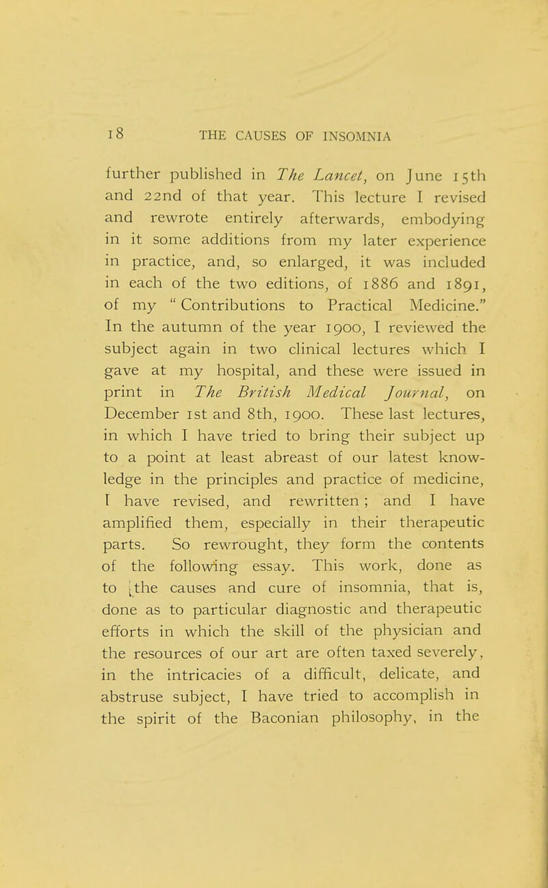 further published in The Lancet, on June 15th and 22nd of that year. This lecture I revised and rewrote entirely afterwards, embodying in it some additions from my later experience in practice, and, so enlarged, it was included in each of the two editions, of 1886 and 1891, of my  Contributions to Practical Medicine. In the autumn of the year 1900, I reviewed the subject again in two clinical lectures which I gave at my hospital, and these were issued in print in The British Medical Journal, on December ist and 8th, 1900. These last lectures, in which I have tried to bring their subject up to a point at least abreast of our latest know- ledge in the principles and practice of medicine, [ have revised, and rewritten; and I have amplified them, especially in their therapeutic parts. So rewrought, they form the contents of the following essay. This work, done as to [the causes and cure of insomnia, that is, done as to particular diagnostic and therapeutic efforts in which the skill of the physician and the resources of our art are often taxed severely, in the intricacies of a difficult, delicate, and abstruse subject, I have tried to accomplish in the spirit of the Baconian philosophy, in the