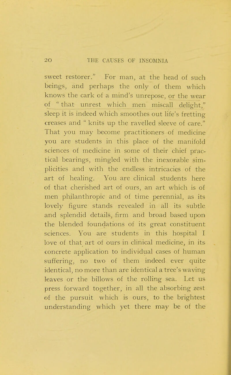 sweet restorer. For man, at the head of such beings, and perhaps the only of them which knows the cark of a mind's unrepose, or the wear of  that unrest which men miscall delight, sleep it is indeed which smoothes out life's fretting creases and  knits up the ravelled sleeve of care. That you may become practitioners of medicine you are students in this place of the manifold sciences of medicine in some of their chief prac- tical bearings, mingled with the inexorable sim- plicities and with the endless intricacies of the art of healing. You are clinical students here of that cherished art of ours, an art which is of men philanthropic and of time perennial, as its lovely figure stands revealed in all its subtle and splendid details, firm and broad based upon the blended foundations of its great constituent sciences. You are students in this hospital I love of that art of ours in clinical medicine, in its concrete application to individual cases of human suffering, no two of them indeed ever quite identical, no more than are identical a tree's waving leaves or the billows of the rolling sea. Let us press forward together, in all the absorbing zest of the pursuit which is ours, to the brightest understanding which yet there may be of the