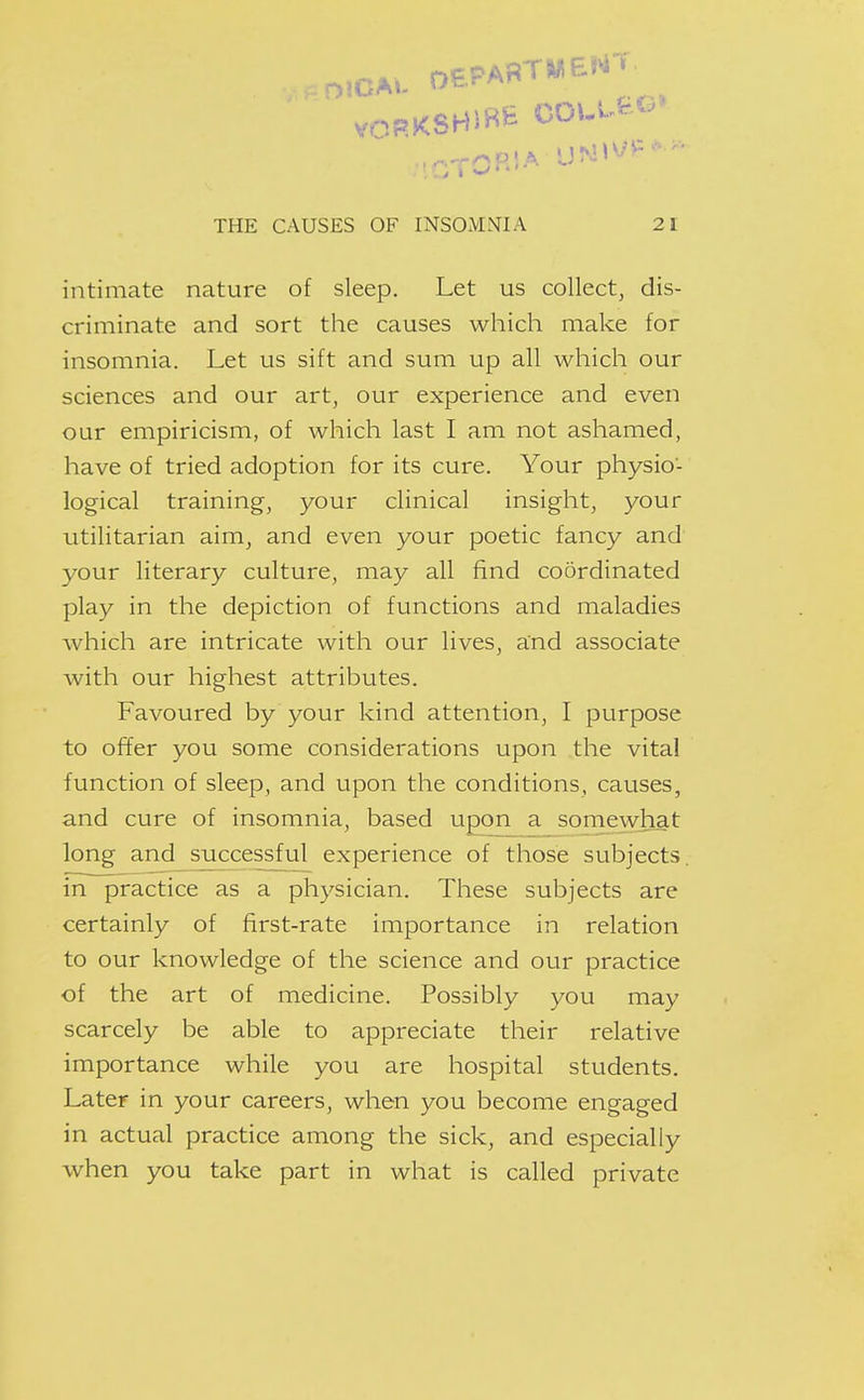 DlCAi- THE CAUSES OF INSOMNIA 21 intimate nature of sleep. Let us collect, dis- criminate and sort the causes which make for insomnia. Let us sift and sum up all which our sciences and our art, our experience and even our empiricism, of which last I am not ashamed, have of tried adoption for its cure. Your physio- logical training, your clinical insight, your utilitarian aim, and even your poetic fancy and your literary culture, may all find coordinated play in the depiction of functions and maladies which are intricate with our lives, and associate with our highest attributes. Favoured by your kind attention, I purpose to offer you some considerations upon the vital function of sleep, and upon the conditions, causes, and cure of insomnia, based upon a somewhat long and successful experience of those subjects, in practice as a physician. These subjects are certainly of first-rate importance in relation to our knowledge of the science and our practice of the art of medicine. Possibly you may scarcely be able to appreciate their relative importance while you are hospital students. Later in your careers, when you become engaged in actual practice among the sick, and especially when you take part in what is called private