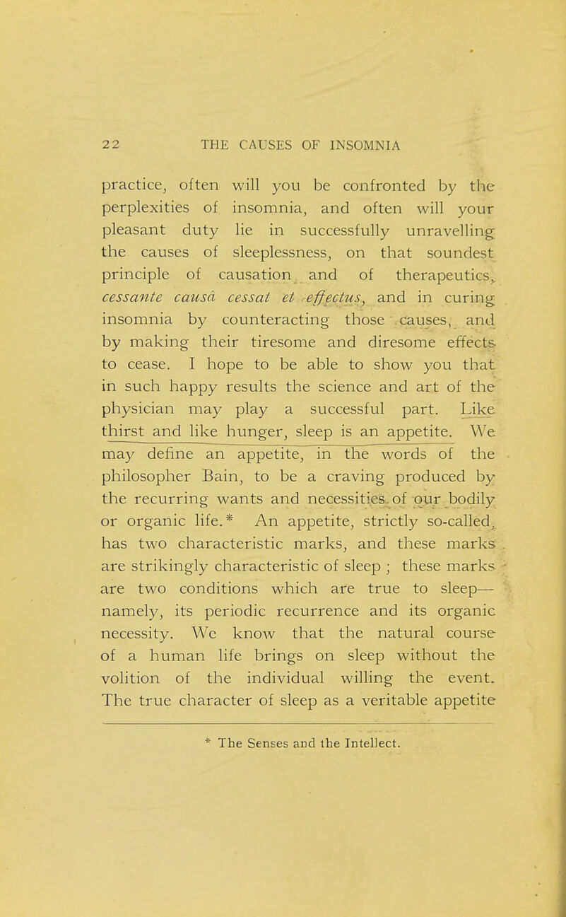 practice, often will you be confronted by the perplexities of insomnia, and often will your pleasant duty lie in successfully unravelling the causes of sleeplessness, on that soundest principle of causation and of therapeutics^. cessante causa cessat et effectus, and in curing insomnia by counteracting those causes, and by making their tiresome and diresome efYect^ to cease. I hope to be able to show you that in such happy results the science and art of the physician may play a successful part. Like thirst and like hunger, sleep is an appetite. We may define an appetite, in the words of the philosopher Bain, to be a craving produced by the recurring wants and necessities, of our bodily or organic life.* An appetite, strictly so-called, has two characteristic marks, and these marks are strikingly characteristic of sleep \ these marks are two conditions which are true to sleep— namely, its periodic recurrence and its organic necessity. Wc know that the natural course of a human life brings on sleep without the volition of the individual willing the event. The true character of sleep as a veritable appetite * The Senses and the Intellect.