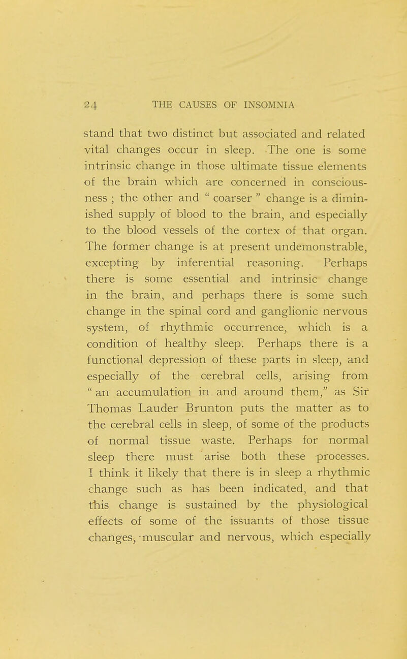 Stand that two distinct but associated and related vital changes occur in sleep. The one is some intrinsic change in those ultimate tissue elements of the brain which are concerned in conscious- ness ; the other and  coarser  change is a dimin- ished supply of blood to the brain, and especially to the blood vessels of the cortex of that organ. The former change is at present undemonstrable, excepting by inferential reasoning. Perhaps there is some essential and intrinsic change in the brain, and perhaps there is some such change in the spinal cord and ganglionic nervous system, of rhythmic occurrence, which is a condition of healthy sleep. Perhaps there is a functional depression of these parts in sleep, and especially of the cerebral cells, arising from  an accumulation in and around them, as Sir Thomas Lauder Brunton puts the matter as to the cerebral cells in sleep, of some of the products of normal tissue waste. Perhaps for normal sleep there must arise both these processes. I think it likely that there is in sleep a rhythmic change such as has been indicated, and that this change is sustained by the physiological effects of some of the issuants of those tissue changes,-muscular and nervous, which especially
