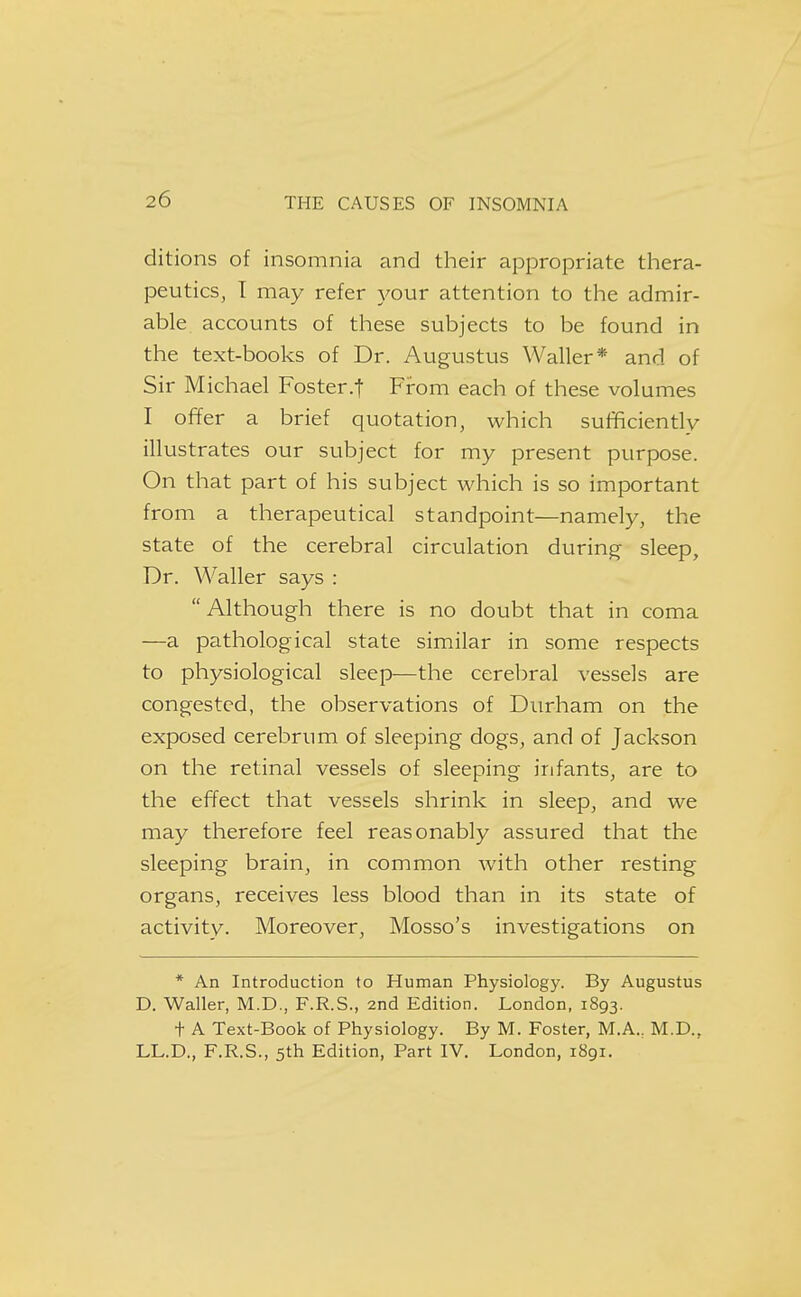 ditions of insomnia and their appropriate thera- peutics, T may refer your attention to the admir- able accounts of these subjects to be found in the text-books of Dr. Augustus Waller* and of Sir Michael Foster.t From each of these volumes I offer a brief quotation, which sufficiently illustrates our subject for my present purpose. On that part of his subject which is so important from a therapeutical standpoint—namely, the state of the cerebral circulation during sleep. Dr. Waller says :  Although there is no doubt that in coma —a pathological state similar in some respects to physiological sleep—the cerebral vessels are congested, the observations of Durham on the exposed cerebrum of sleeping dogs, and of Jackson on the retinal vessels of sleeping infants, are to the effect that vessels shrink in sleep, and we may therefore feel reasonably assured that the sleeping brain, in common with other resting organs, receives less blood than in its state of activity. Moreover, Mosso's investigations on * An Introduction to Human Physiology. By Augustus D. Waller, M.D., F.R.S., 2nd Edition. London, 1893. t A Text-Book of Physiology. By M. Foster, M.A., M.D., LL.D., F.R.S., 5th Edition, Part IV. London, 1891.