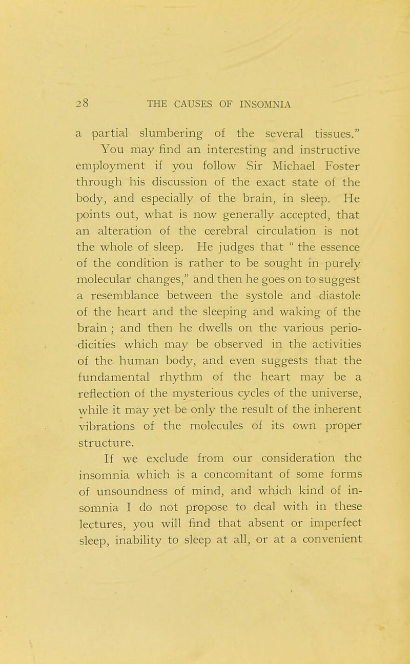 a partial slumbering of the several tissues. You may find an interesting and instructive employment if you follow Sir Michael Foster through his discussion of the exact state of the body, and especially of the brain, in sleep. He points out, what is now generally accepted, that an alteration of the cerebral circulation is not the whole of sleep. He judges that  the essence of the condition is rather to be sought in purely molecular changes, and then he goes on to suggest a resemblance between the systole and diastole of the heart and the sleeping and waking of the brain ; and then he dwells on the various perio- dicities which may be observed in the activities of the human body, and even suggests that the fundamental rhythm of the heart may be a reflection of the mysterious cycles of the universe, while it may yet be only the result of the inherent vibrations of the molecules of its own proper structure. If we exclude from our consideration the insomnia which is a concomitant of some forms of unsoundness of mind, and which kind of in- somnia I do not propose to deal with in these lectures, you will find that absent or imperfect sleep, inability to sleep at all, or at a convenient