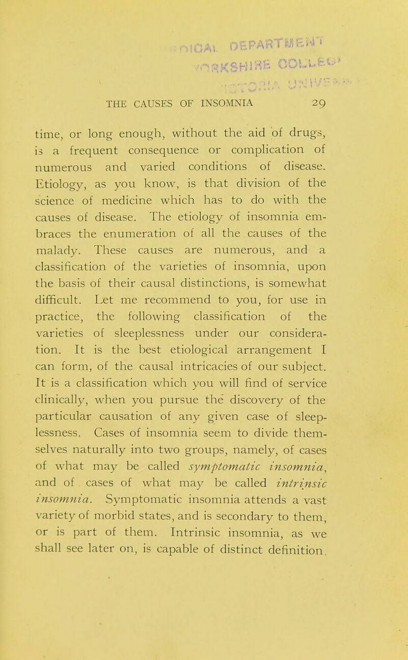 -MCAk oePARTliriFj^'» THE CAUSES OF INSOMNIA 29 time, or long enough, without the aid of drugs, is a frequent consequence or complication of numerous and varied conditions of disease. Etiology, as you know, is that division of the science of medicine which has to do with the causes of disease. The etiology of insomnia em- braces the enumeration of all the causes of the malady. These causes are numerous, and a classification of the varieties of insomnia, upon the basis of their causal distinctions, is somewhat difficult. Let me recommend to you, for use in practice, the following classification of the varieties of sleeplessness under our considera- tion. It is the best etiological arrangement I can form, of the causal intricacies of our subject. It is a classification which you will find of service clinically, when you pursue the discovery of the particular causation of any given case of sleep- lessness. Cases of insomnia seem to divide them- selves naturally into two groups, namely, of cases of what may be called symptomatic insomnia, and of cases of what may be called intrinsic insomnia. Symptomatic insomnia attends a vast variety of morbid states, and is secondary to them, or is part of them. Intrinsic insomnia, as we shall see later on, is capable of distinct definition,