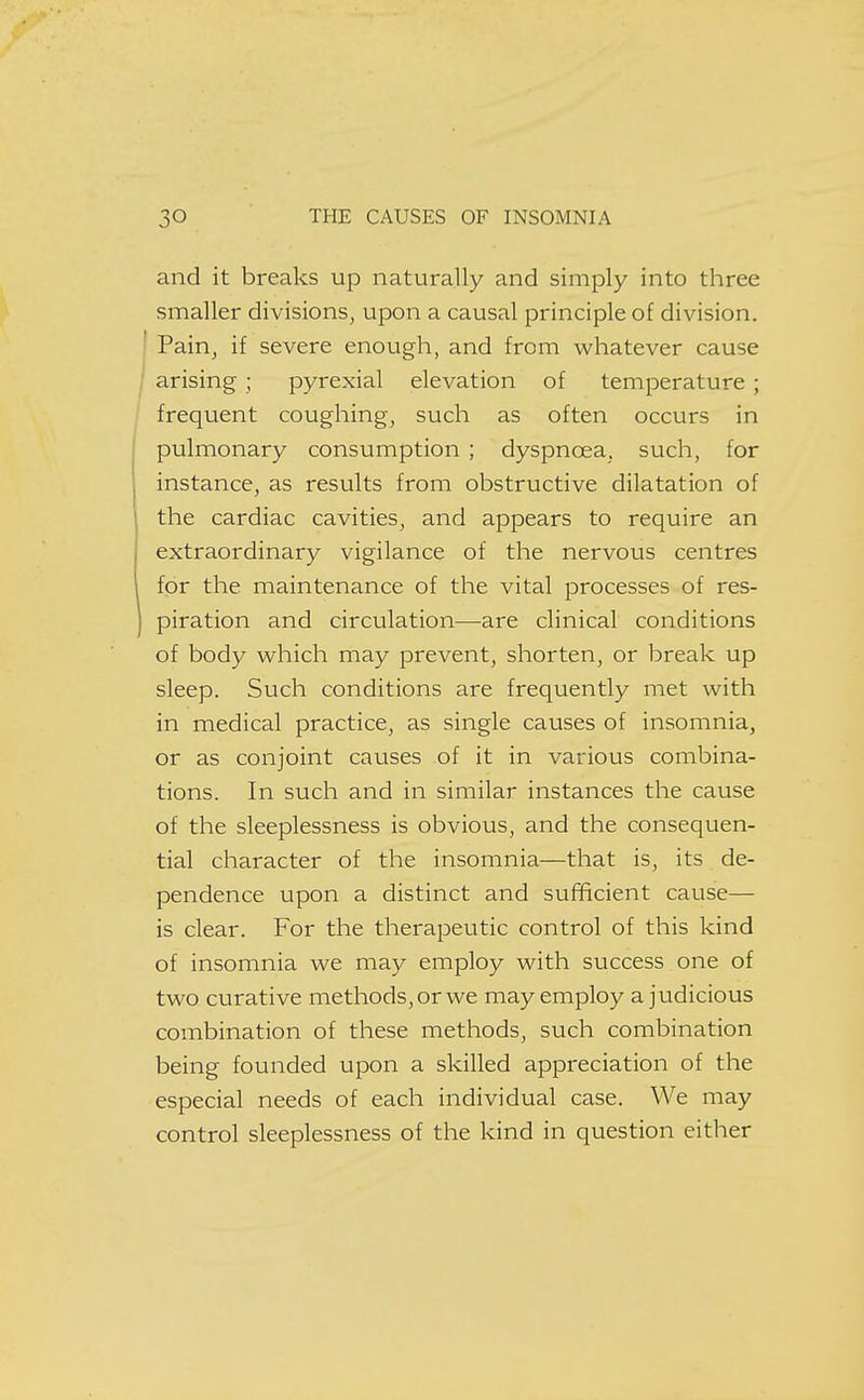 and it breaks up naturally and simply into three smaller divisions, upon a causal principle of division. Pain, if severe enough, and from whatever cause / arising ; pyrexia! elevation of temperature; frequent coughing, such as often occurs in pulmonary consumption ; dyspnoea, such, for instance, as results from obstructive dilatation of the cardiac cavities, and appears to require an extraordinary vigilance of the nervous centres for the maintenance of the vital processes of res- j piration and circulation—are clinical conditions of body which may prevent, shorten, or break up sleep. Such conditions are frequently met with in medical practice, as single causes of insomnia, or as conjoint causes of it in various combina- tions. In such and in similar instances the cause of the sleeplessness is obvious, and the consequen- tial character of the insomnia—that is, its de- pendence upon a distinct and sufficient cause— is clear. For the therapeutic control of this kind of insomnia we may employ with success one of two curative methods, or we may employ a judicious combination of these methods, such combination being founded upon a skilled appreciation of the especial needs of each individual case. We may control sleeplessness of the kind in question either