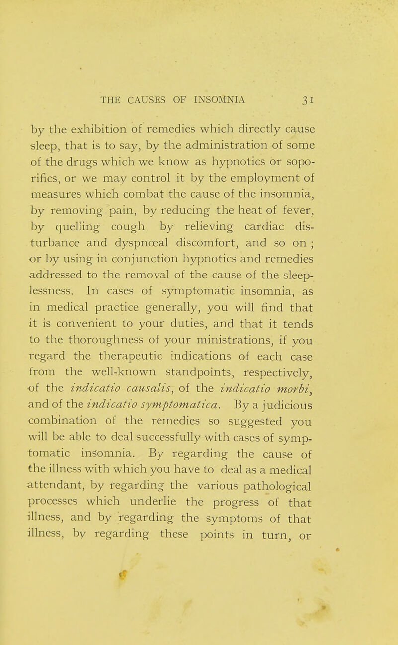 by the exhibition of remedies which directly cause sleep, that is to say, by the administration of some of the drugs which we know as hypnotics or sopo- rifics, or we may control it by the employment of measures which combat the cause of the insomnia, by removing, pain, by reducing the heat of fever, by quelling cough by relieving cardiac dis- turbance and dyspnoeal discomfort, and so on ; or by using in conjunction hypnotics and remedies addressed to the removal of the cause of the sleep- lessness. In cases of symptomatic insomnia, as in medical practice generally, you will find that it is convenient to your duties, and that it tends to the thoroughness of your ministrations, if you regard the therapeutic indications of each case from the well-known standpoints, respectively, of the indicatio causalis, of the indicatio morbi, and of the indicatio symptomatica. By a judicious combination of the remedies so suggested you will be able to deal successfully with cases of symp- tomatic insomnia. By regarding the cause of the illness with which you have to deal as a medical attendant, by regarding the various pathological processes which underlie the progress of that illness, and by regarding the symptoms of that illness, by regarding these points in turn, or