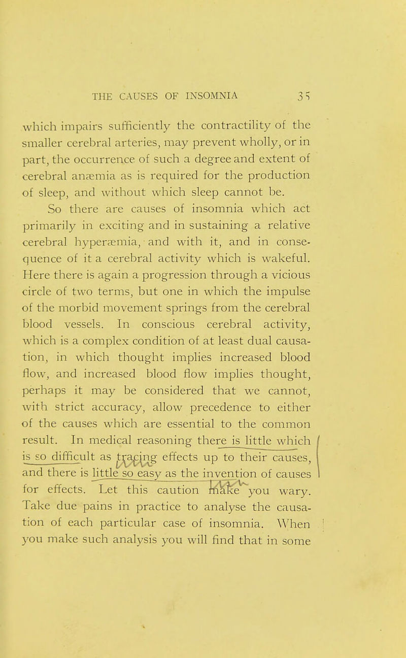 which impairs sufficiently the contractility of the smaller cerebral arteries, may prevent wholly, or in part, the occurrence of such a degree and extent of cerebral an?emia as is required for the production of sleep, and without which sleep cannot be. So there are causes of insomnia which act primarily in exciting and in sustaining a relative cerebral hyperaemia, ■ and with it, and in conse- quence of it a cerebral activity which is wakeful. Here there is again a progression through a vicious circle of two terms, but one in which the impulse of the morbid movement springs from the cerebral blood vessels. In conscious cerebral activity, which is a complex condition of at least dual causa- tion, in which thought implies increased blood flow, and increased blood flow implies thought, perhaps it may be considered that we cannot, with strict accuracy, allow precedence to either of the causes which are essential to the common result. In medical reasoning there is little which is so difficult as ^^ing efTects up to their causes, and there is little_so_easy as the invention of causes for effects. Let this caution~l^^^^you wary. Take due pains in practice to analyse the causa- tion of each particular case of insomnia. When you make such analysis you will find that in some