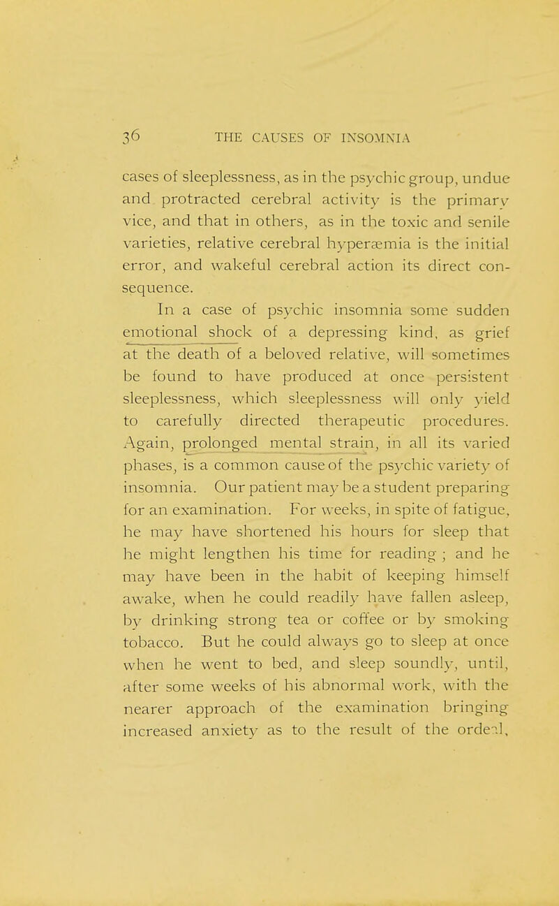 cases of sleeplessness, as in the psychic group, undue and protracted cerebral activity is the primary vice, and that in others, as in the toxic and senile varieties, relative cerebral hyperaemia is the initial error, and wakeful cerebral action its direct con- sequence. In a case of psychic insomnia some sudden emotional shock of a depressing kind, as grief at the death of a beloved relative, will sometimes be found to have produced at once persistent sleeplessness, which sleeplessness will only yield to carefully directed therapeutic procedures. Again, prolonged mental strain, in all its varied phases, is a common cause of the psychic variety of insomnia. Our patient may he a student preparing for an examination. For weeks, in spite of fatigue, he may have shortened his hours for sleep that he might lengthen his time for reading ; and he may have been in the habit of keeping himself awake, when he could readily ha-ve fallen asleep, by drinking strong tea or coffee or by smoking tobacco. But he could always go to sleep at once when he went to bed, and sleep soundly, until, after some weeks of his abnormal v^ork, with the nearer approach of the examination bringing increased anxiety as to the result of the ordeil.