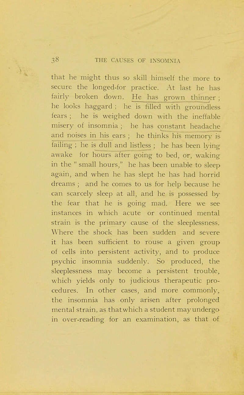 that he might thus so skill himself the more to secure the longed-for practice. At last he has fairly broken down. He has grown thinner; he looks haggard ; he is filled with groundless fears ; he is weighed down with the ineffable misery of insomnia ; he has constant headache and noises in his ears ; he thinks his memory is failing ; he is dull and listless ; he has been lying awake for hours after going to bed, or, waking in the  small hours, he has been unable to sleep again, and when he has slept he has had horrid dreams ; and he comes to us for help because he can scarcely sleep at all, and he is possessed by the fear that he is going mad. Here we see instances in which acute or continued mental strain is the primary cause of the sleeplessness. Where the shock has been sudden and severe it has been sufficient to rouse a given group of cells into persistent activity, and to produce psychic insomnia suddenly. So produced, the sleeplessness may become a persistent trouble,, which yields only to judicious therapeutic pro- cedures. In other cases, and more commonly,, the insomnia has only arisen after prolonged mental strain, as that which a student may undergo in over-reading for an examination, as that of