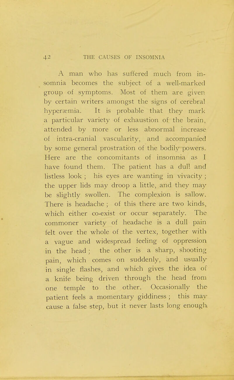 A man who has suffered much from in- somnia becomes the subject of a well-marked group of symptoms. Most of them are given by certain writers amongst the signs of cerebral hyperaemia. It is probable that they mark a particular variety of exhaustion of the brain, attended by more or less abnormal increase of intra-cranial vascularity, and accompanied by some general prostration of the bodily powers. Here are the concomitants of insomnia as I have found them. The patient has a dull and listless look ; his eyes are wanting in vivacity ; the upper lids may droop a little, and they may be slightly swollen. The complexion is sallow. There is headache ; of this there are two kinds, which either co-exist or occur separately. The commoner variety of headache is a dull pain felt over the whole of the vertex, together with a vague and widespread feeling of oppression in the head ; the other is a sharp, shooting pain, which comes on suddenly, and usually in single flashes, and which gives the idea of a knife being driven through the head from one temple to the other. Occasionally the patient feels a momentary giddiness ; this may cause a false step, but it never lasts long enough