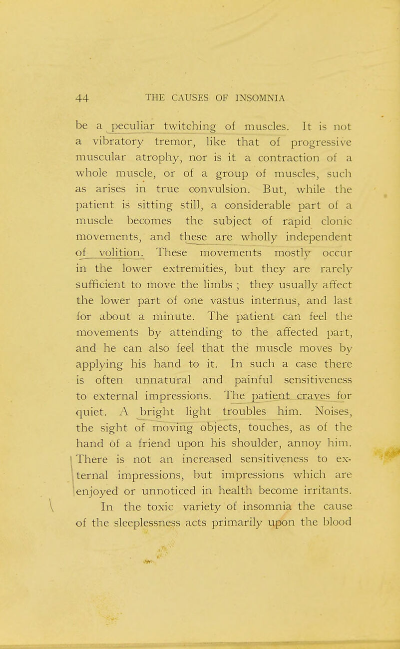 be a peculiar twitching of muscles. It is not a vibratory tremor, like that of progressive muscular atrophy, nor is it a contraction of a whole muscle, or of a group of muscles, such as arises in true convulsion. But, while the patient is sitting still, a considerable part of a muscle becomes the subject of rapid clonic movements, and these are wholly independent of volition. These movements mostly occur in the lower extremities, but they are rarely sufficient to move the limbs ; they usually affect the lower part of one vastus internus, and last for about a minute. The patient can feel the movements by attending to the affected part, and he can also feel that the muscle moves by applying his hand to it. In such a case there is often unnatural and painful sensitiveness to external impressions. The patient craves for quiet. A bright light troubles him. Noises, the sight of moving objects, touches, as of the hand of a friend upon his shoulder, annoy him. I There is not an increased sensitiveness to ex- ^jternal impressions, but impressions which are 'enjoyed or unnoticed in health become irritants. In the toxic variety of insomnia the cause of the sleeplessness acts primarily upon the blood