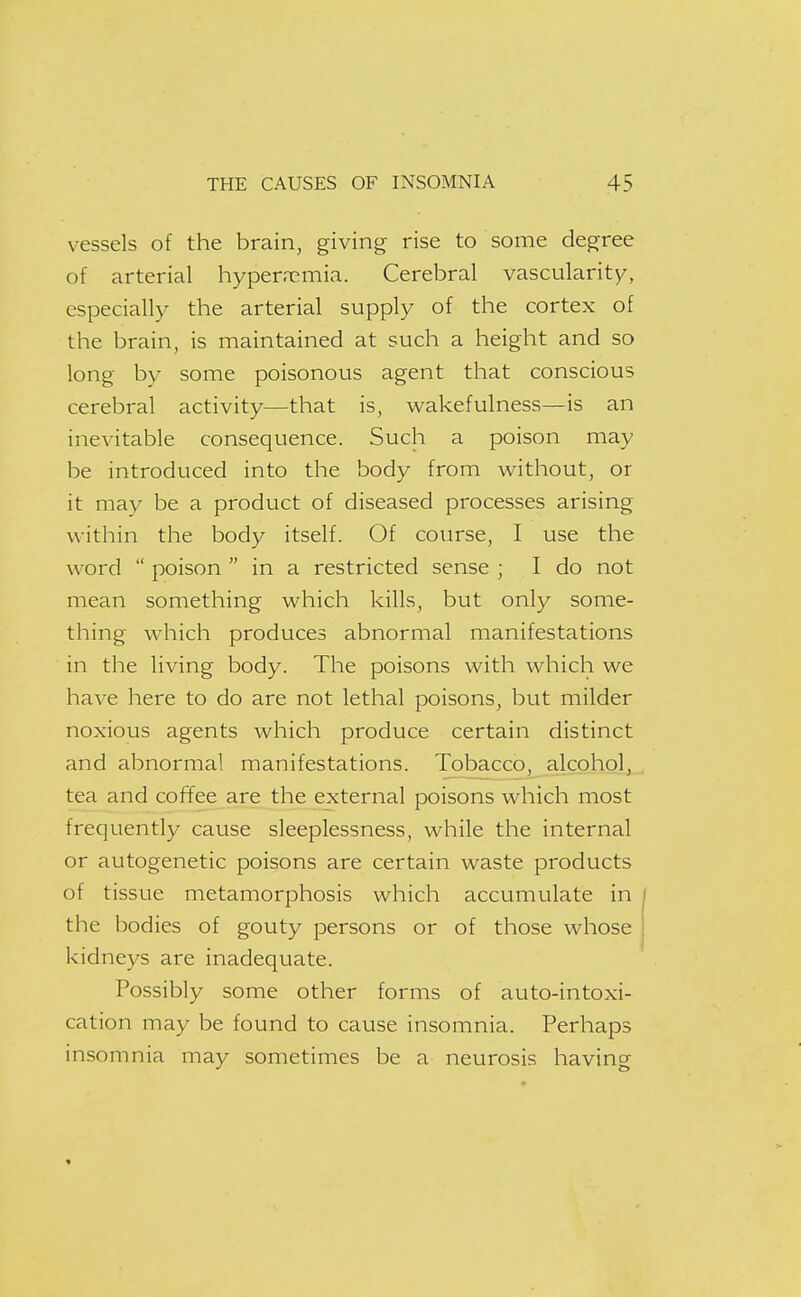 vessels of the brain, giving rise to some degree of arterial hyper.nemia. Cerebral vascularity, especially the arterial supply of the cortex of the brain, is maintained at such a height and so long by some poisonous agent that conscious cerebral activity—that is, wakefulness—is an inevitable consequence. Such a poison may be introduced into the body from without, or it may be a product of diseased processes arising within the body itself. Of course, I use the word  poison  in a restricted sense ; I do not mean something which kills, but only some- thing which produces abnormal manifestations in the living body. The poisons with which we have here to do are not lethal poisons, but milder noxious agents which produce certain distinct and abnormal manifestations. Tobacco, alcohol, tea and coffee are the external poisons which most frequently cause sleeplessness, while the internal or autogenetic poisons are certain waste products of tissue metamorphosis which accumulate in the bodies of gouty persons or of those whose kidneys are inadequate. Possibly some other forms of auto-intoxi- cation may be found to cause insomnia. Perhaps insomnia may sometimes be a neurosis having