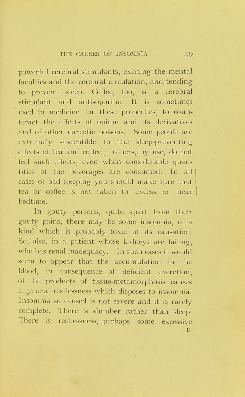 powerful cerebral stimulants, exciting the mental faculties and the cerebral circulation, and tending to prevent sleep. Coffee, too, is a cerebral stimulant and antisoporific. It is sometimes used in medicine for these properties, to coun- teract the effects of opium and its derivatives and of other narcotic poisons. Some people are extremely susceptible to the sleep-preventing effects of tea and coffee ; others, by use, do not feel such effects, even when considerable quan- tities of the beverages are consumed. In all cases of bad sleeping you should make sure that tea or coffee is not taken to excess or near bedtime. In gouty persons, quite apart from their gouty pains, there may be some insomnia, of a kind which is probably toxic in its causation. So, also, in a patient whose kidneys are failing, who has renal inadequacy. In such cases it would seem to appear that the accumulation in the blood, in consequence of deficient excretion, of the products of tissue-metamorphosis causes a general restlessness which disposes to insomnia. Insomnia so caused is not severe and it is rarely complete. There is slumber rather than sleep. There is restlessness, perhaps some excessive D