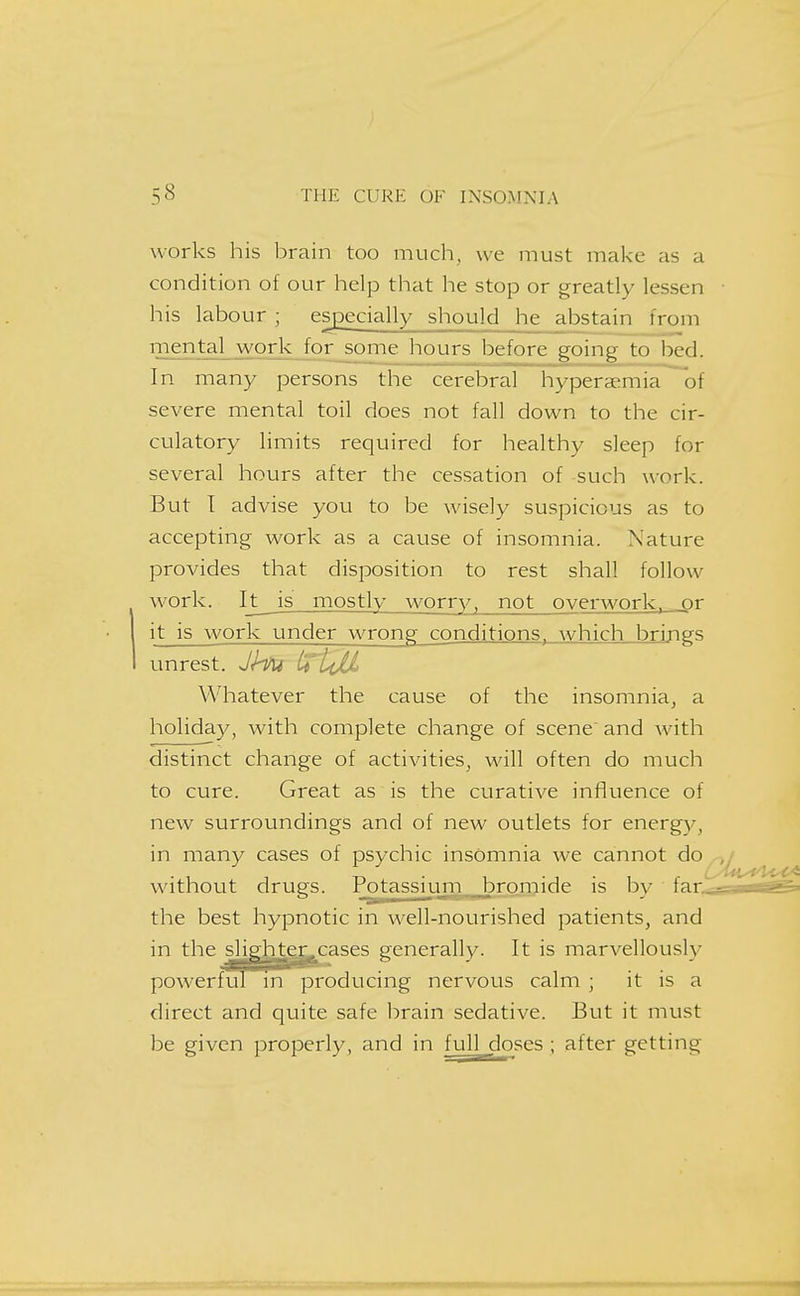 works his brain too much, we must make as a condition of our help that he stop or greatly lessen his labour ; esjpecially should he abstain from mental work for some hours before going to bed. In many persons the cerebral hyperaemia of severe mental toil does not fall down to the cir- culatory limits required for healthy sleep for several hours after the cessation of such work. But T advise you to be wisely suspicious as to accepting work as a cause of insomnia. Nature provides that disposition to rest shall follow work. It is mostly worry, not overwork, or it is work under wrong conditions, which brings unrest. Jhu ttLiU Whatever the cause of the insomnia, a holiday, with complete change of scene and with distinct change of activities, will often do much to cure. Great as is the curative influence of new surroundings and of new outlets for energy, in many cases of psychic insomnia we cannot without drugs. Po^tassijim bromide is by far..ss the best hypnotic in well-nourished patients, and in the slie^^Lcases generally. It is marvellously powerful in producing nervous calm ; it is a direct and quite safe brain sedative. But it must be given properly, and in full doses ; after getting
