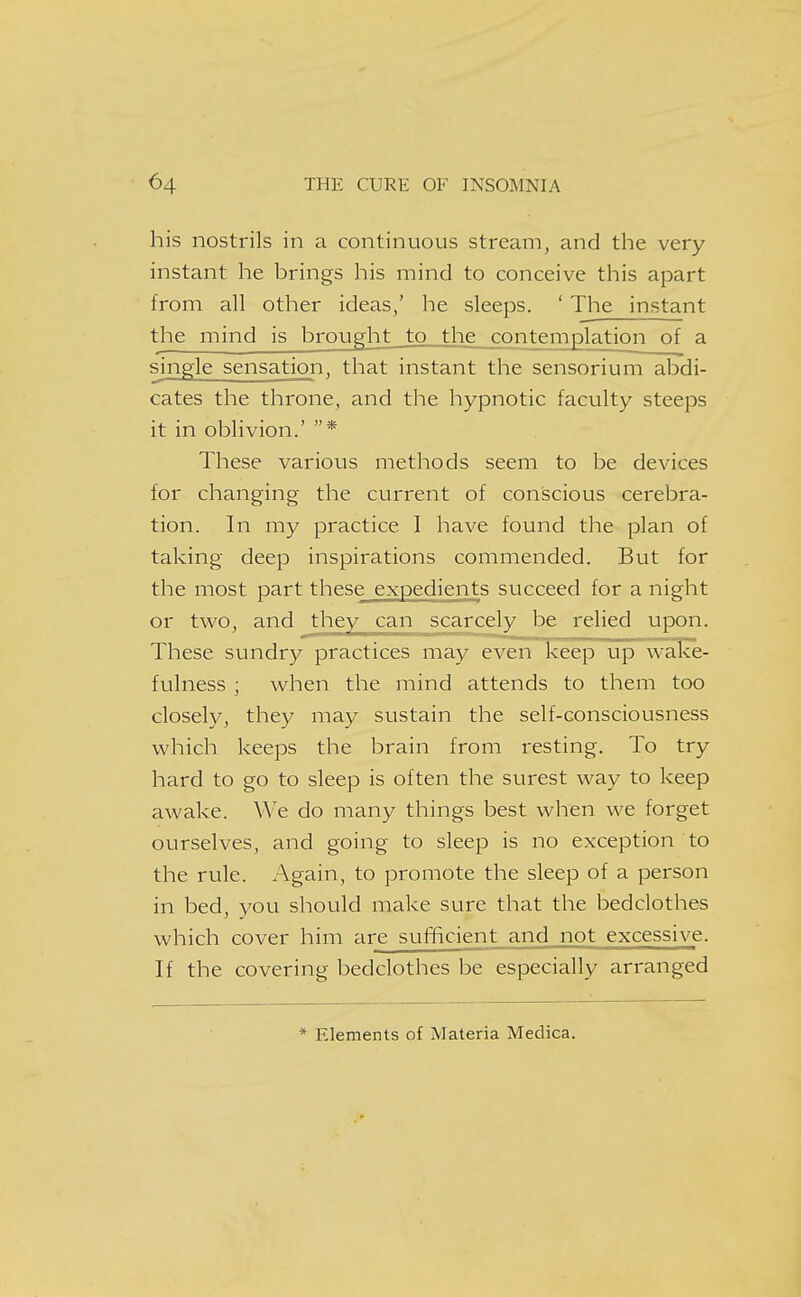 his nostrils in a continuous stream, and the very instant he brings his mind to conceive this apart from all other ideas/ he sleeps. ' The instant the mind is brought to the__cqntemplation of a single sensation, that instant the sensorium abdi- cates the throne, and the hypnotic faculty steeps it in oblivion.' * These various methods seem to be devices for changing the current of conscious cerebra- tion. In my practice I have found the plan of taking deep inspirations commended. But for the most part these expedients succeed for a night or two, and they can scarcely be relied upon. These sundry practices may even keep up wake- fulness ; when the mind attends to them too closely, they may sustain the self-consciousness which keeps the brain from resting. To try hard to go to sleep is often the surest way to keep awake. We do many things best when we forget ourselves, and going to sleep is no exception to the rule. Again, to promote the sleep of a person in bed, you should make sure that the bedclothes which cover him are sufficient and not excessive. If the covering bedclothes be especially arranged * Elements of Materia Medica.