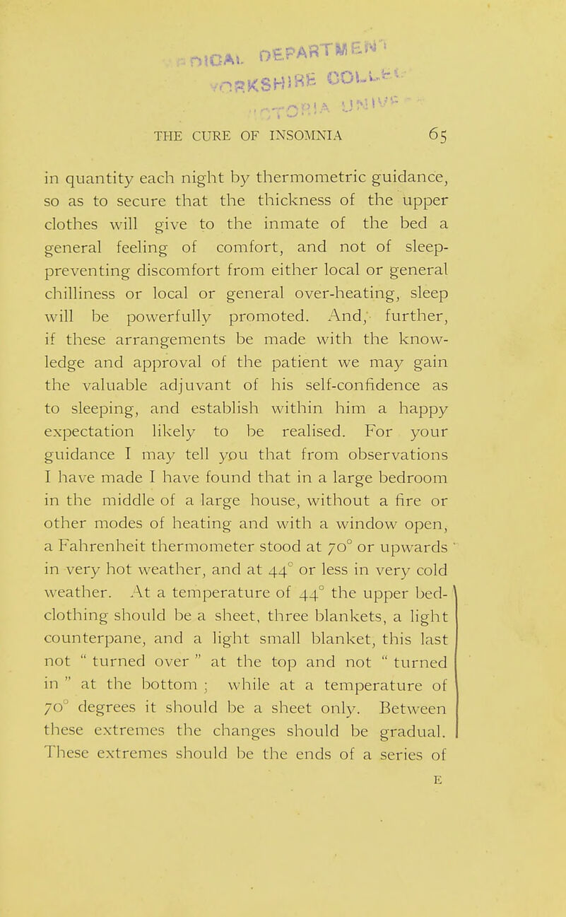 in quantity each night by thermometric guidance, so as to secure that the thickness of the upper clothes will give to the inmate of the bed a general feeling of comfort, and not of sleep- preventing discomfort from either local or general chilliness or local or general over-heating, sleep will be powerfully promoted. And; further, if these arrangements be made with the know- ledge and approval of the patient we may gain the valuable adjuvant of his self-confidence as to sleeping, and establish within him a happy expectation likely to be realised. For your guidance I may tell you that from observations I have made I have found that in a large bedroom in the middle of a large house, without a fire or other modes of heating and with a window open, a Fahrenheit thermometer stood at 70° or upwards in very hot weather, and at 44 or less in very cold weather. At a temperature of 44° the upper bed- clothing should be a sheet, three blankets, a light counterpane, and a light small blanket, this last not  turned over  at the top and not  turned in  at the bottom ; while at a temperature of 70° degrees it should be a sheet only. Between these extremes the changes should be gradual. These extremes should be the ends of a series of E