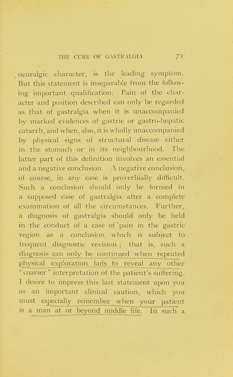 neuralgic charactei', is the leading symptom. But this statement is inseparable from the follow- ing important qualification. Pain of the char- acter and position described can only be regarded as that of gastralgia when it is unaccompanied by marked evidences of gastric or gastro-hepatic catarrh, and when, also, it is wholly unaccompanied bv physical signs of structural disease either in the stomach or in its neighbourhood. The latter part of this definition involves an essential and a negative conclusion. .\ negative conclusion, of course, in any case is proverbially difficult. Such a conclusion should only be formed in a supposed case of gastralgia after a complete examination of all the circumstances. Further, a diagnosis of gastralgia should only be held in the conduct of a case of'pain in the gastric region as a conclusion which is subject to frequent diagnostic revision ; that is, such a diagnosis can only be continued when repeated [physical exploration fails to reveal any other  coarser  interpretation of the patient's suflering. I desire to impress this last statement upon you as an important clinical caution, which you must especially remember when your patient is a man at or beyond middle life. In such a