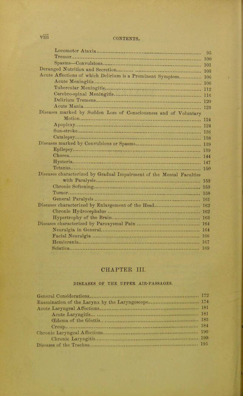 Vlll Locomotor Ataxia 95 Tremor jqq Spasms—Convulsions 101 Deranged Nutrition and Secretion 103 Acute Affections of which Delirium is a Prominent Symptom 106 Acute Meningitis 106 Tubercular Meningitis 112 Cerebro-spinal Meningitis Hg Delirium Tremens 120 Acute Mania 123 Diseases marked by Sudden Loss of Consciousness and of Voluntary Motion 124 Apoplexy 124 Sun-stroke 136 Catalepsy 138 Diseases marked by Convulsions or Spasms 139 Epilepsy I39 Chorea I44 Hysteria I47 Tetanus 150 Diseases characterized by Gradual Impairment of the Mental Faculties with Paralysis 153 Chronic Softening I53 Tumor 158 General Paralysis 161 Diseases characterized by Enlargement of the Head 162 Chronic Hydrocephalus 162 Hypertrophy of the Brain 163 Diseases characterized by Paroxysmal Pain 164 Neuralgia in General 164 Facial Neuralgia 166 Hemicrania 167 Sciatica 169 CHAPTER III. DISEASES OF THE UPPER AIR-PASSAGES. General Considerations 172 Examination of the Larynx by the Laryngoscope 174 Acute Laryngeal Affections 181 Acute Laryngitis 181 (Edema of the Glottis 183 Croup 184 Chronic Laryngeal Affections 190 Chronic Laryngitis 190 Diseases of the Trachea 195
