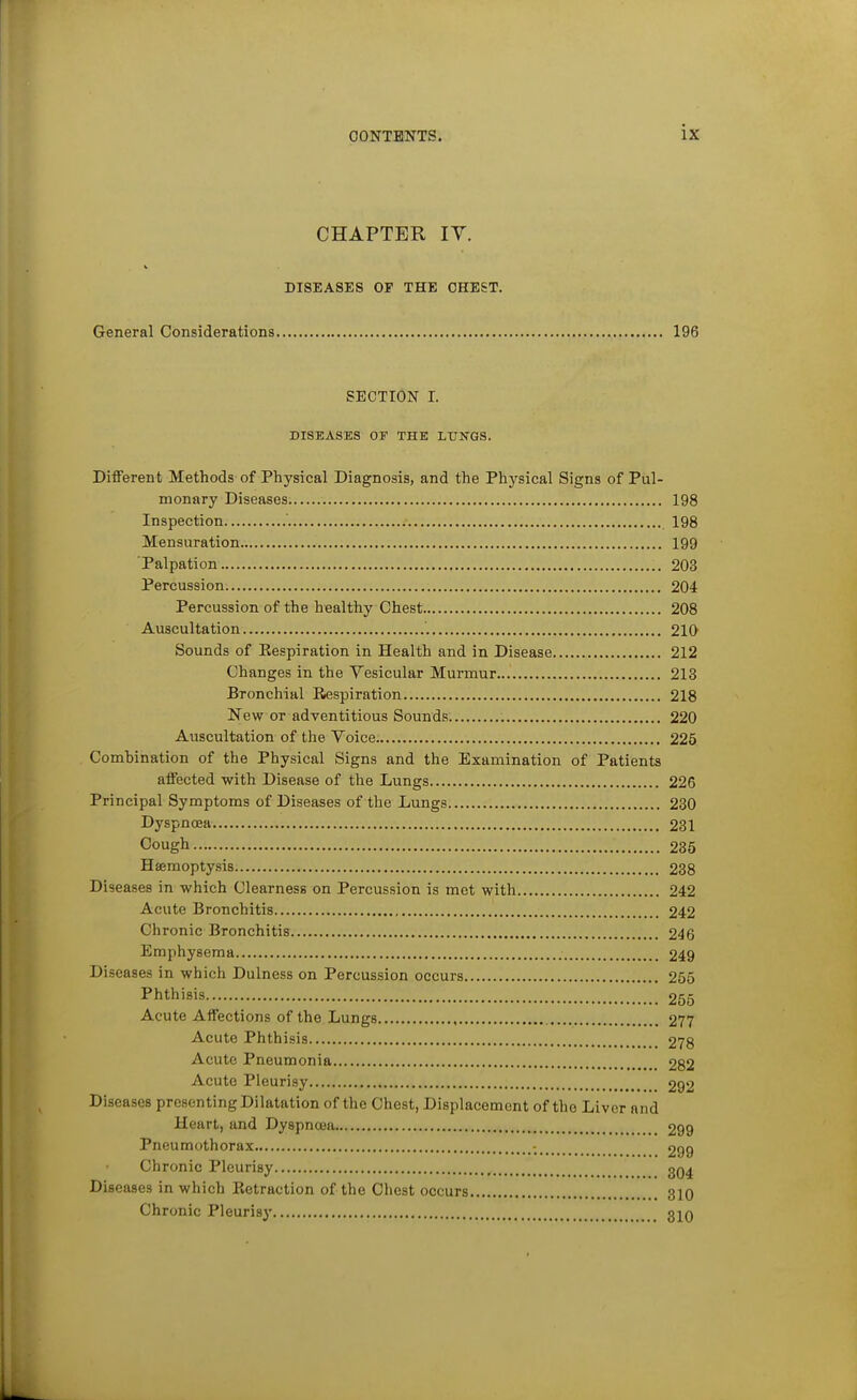 CHAPTER IV. V DISEASES OF THE CHEST. General Considerations 196 SECTION I. DISEASES OF THE LITN'GS. Different Methods of Physical Diagnosis, and the Physical Signs of Pul- monary Diseases 198 Inspection 198 Mensuration 199 Palpation 203 Percussion 204 Percussion of the healthy Chest 208 Auscultation 210 Sounds of Eespiration in Health and in Disease 212 Changes in the Vesicular Murmur 213 Bronchial Respiration 218 New or adventitious Sounds 220 Auscultation of the Voice 225 Combination of the Physical Signs and the Examination of Patients affected with Disease of the Lungs 226 Principal Symptoms of Diseases of the Lungs 230 Dyspnoea 231 Cough 235 Haemoptysis 238 Diseases in which Clearness on Percussion is met with 242 Acute Bronchitis 242 Chronic Bronchitis 246 Emphysema 249 Diseases in which Dulness on Percussion occurs 255 Phthisis 255 Acute Affections of the Lungs 277 Acute Phthisis 278 Acute Pneumonia 282 Acute Pleurisy 292 Diseases presenting Dilatation of the Chest, Displacement of the Liver and Heart, and Dyspncea 299 Pneumothorax 299 Chronic Pleurisy gQ^ Diseases in which Retraction of the Chest occurs 310 Chronic Pleurisy 310