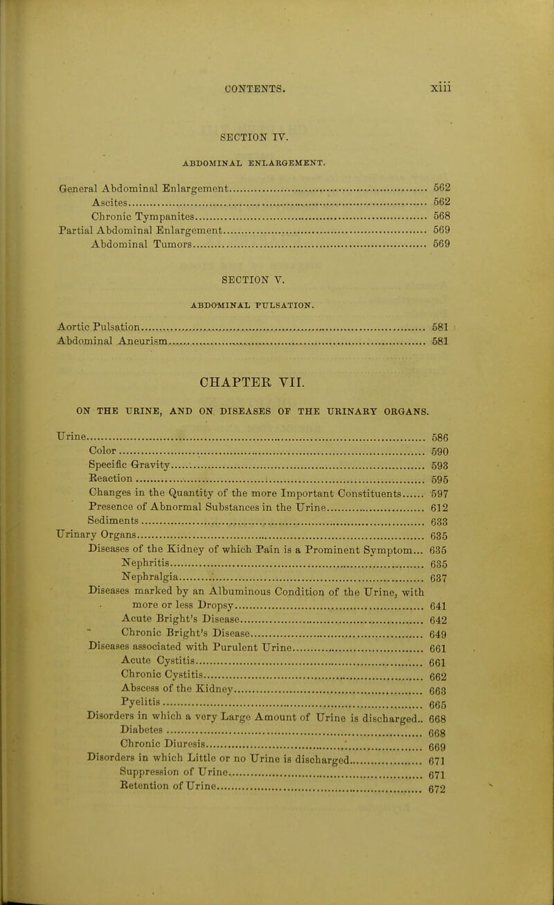 SECTION IV. ABDOMINAL ENLAKGEMENT. General Abdominal Enlargement 562 Ascites 562 Chronic Tympanites 568 Partial Abdominal Enlargement 569 Abdominal Tumors 569 SECTION V. ABDOMINAL PULSATION. Aortic Pulsation ,., 581 Abdominal Aneurism, 581 CHAPTER YII. ON THE URINE, AND ON DISEASES OF THE URINARY ORGANS. Urine 586 Color 590 Specific Gravity 598 Eeaction 595 Changes in the Quantity of the more Important Constituents 597 Presence of Abnormal Substances in the Urine 612 Sediments , 633 Urinary Organs 635 Diseases of the Kidney of which Pain is a Prominent Symptom... 685 Nephritis 635 Nephralgia '. ., 637 Diseases marked by an Albuminous Condition of the Urine, with more or less Dropsy 641 Acute Bright's Disease 642 Chronic Bright's Disease 649 Diseases associated with Purulent Urine 661 Acute Cystitis 661 Chronic Cystitis 662 Abscess of the Kidney 663 I^yelitis 665 Disorders in which a very Large Amount of Urine is discharged.. 668 Diabetes ggg Chronic Diuresis ; ggg Disorders in which Little or no Urine is discharged 671 Suppression of Urine. 671 Retention of Urine 672