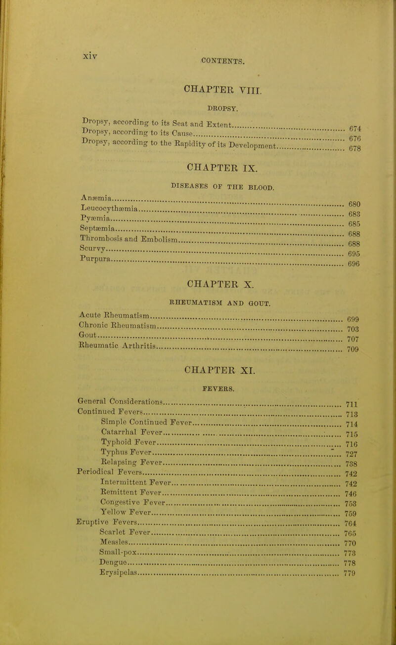 ■^^^ CONTENTS. CHAPTER VIII. DROPSY. Dropsy, according to its Seat and Extent Dropsy, according to its Oanse ' Dropsy, according to tJie Kapidity of its i^^U^^^ZZZZ'^ZZ. 678 CHAPTER IX. DISEASES OF THE BLOOD. Anaemia Leucocythsemia Pyaemia a , . 685 oeptaemia ' ggg Thrombosis and Embolism ggg Scurvy -D ^ 695 ^•P^^ 696 CHAPTER X. EHEUMATISM AND GOUT. Acute Kheumatism..., Chronic Eheumatism. Gout 699 • 703 707 Kheumatic Arthritis CHAPTER XI. FEVERS. General Considerations 721 Continued Fevers >723 Simple Continued Eever 714 Catarrhal Fever ; 715 Typhoid Fever 7I6 Typhus Fever 727 Eelapsing Fever 738 Periodical Fevers 742 Intermittent Fever 742 Remittent Fever 746 Congestive Fever 753 Yellovr Fever 759 Eruptive Fevers 764 Scarlet Fever 765 Measles 77O Small-pox 773 Dengue 778 Erysipelas 779