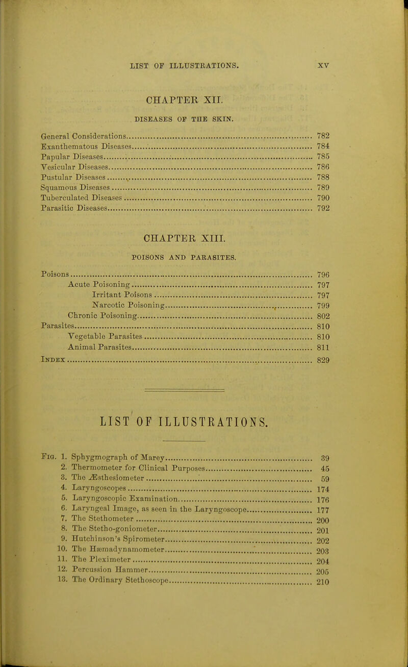 CHAPTER XII. DISEASES OP THE SKIN. General Considerations 782 Exanthematous Diseases 784 Papular Diseases 785 Vesicular Diseases 786 Pustular Diseases ^ 788 Squamous Diseases 789 Tuberculated Diseases 790 Parasitic Diseases 792 CHAPTER XIII. POISONS AND PAEASITES. Poisons 796 Acute Poisoning 797 Irritant Poisons 797 Narcotic Poisoning ^ 799 Chronic Poisoning 802 Parasites 810 Vegetatle Parasites 810 Animal Parasites 811 Index 829 LIST OF ILLUSTRATIONS. Fig. 1. Sphygmograph of Marey 39 2. Thermometer for Clinical Purposes 45 3. The ^sthesiometer ' 59 4. Laryngoscopes I74 5. Laryngoscopic Examination 176 6. Laryngeal Image, as seen in the Laryngoscope 177 7. The Stethometer 200 8. The Stetho-goniometer 201 9. Hutchinson's Spirometer 202 10. The Haemadynamometer 203 11. The Pleximeter 204 12. Percussion Hammer 205 13. The Ordinary Stethoscope 210