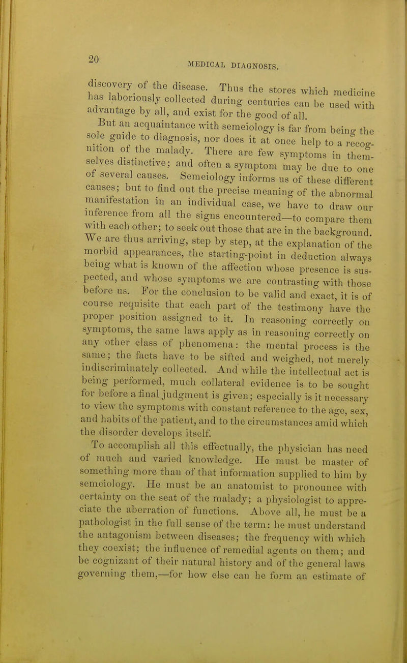 MEDICAL DIAGNOSIS. discovery Of the disease. Thus the stores which medicine has laboriously collected during centuries can be used i h advantage by all, and exist for the good of all But an acquaintance with semeiology is far from being the so e guide to diagnosis, nor does it at once help to a recoo- ni ion of the malady. There are few symptoms in them- selves distinctive; and often a symptom may be due to one of several causes. Semeiology informs us of these different causes; but to find out the precise meaning of the abnormal manifestation in an individual case, we have to draw our inference from all the signs encountered-to compare them with each other; to seek out those that are in the back-round We are thus arriving, step by step, at the explanation of the morbid appearances, the starting-point in deduction always being what is known of the affection whose presence is sus- . pected, and whose symptoms we are contrasting with those before us. For the conclusion to be valid and exact, it is of course requisite that each part of the testimony have the proper position assigned to it. In reasoning correctly on symptoms, the same laws apply as in reasoning correctly on any other class of phenomena: the mental process is the same; the fticts have to be sifted and weighed, not merely indiscriminately collected. And while the intellectual act is being performed, much collateral evidence is to be sought for before a final judgment is given; especially is it necessary to view the symptoms with constant reference to the age, sex, and habits of the patient, and to the circumstances amid which the disorder develops itself To accomplish all this eflectually, the physician has need of much and varied knowledge. He must be master of something more than of that information supplied to him by semeiology. He must be an anatomist to pronounce with certainty on the seat of the malady; a physiologist to appre- ciate the aberration of functions. Above all, he must be a pathologist in the full sense of the term: he must understand the antagonism between diseases; the frequency with which they coexist; the influence of remedial agents on them; and be cognizant of their natural history and of the general laws governing them,—for how else can he form an estimate of