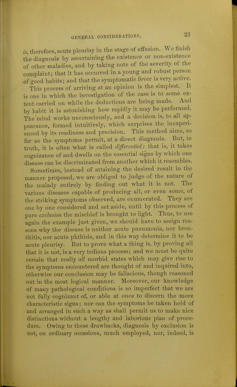 is therefore, acute pleurisy in the stage of effusion. We finish the diagnosis by. ascertaining the existence or non-existence of other maladies, and by taking note of the severity of the complaint; that it has occurred in a young and robust person of ^ood habits; and that the symptomatic fever is very active. This process of arriving at an opinion is the simplest. It is one in which the investigation of the case is to some ex- tent carried on while the deductions are being made. And by habit it is astonishing how rapidly it may be performed. The mind works unconsciously, and a decision is, to all ap- pearance, formed intuitively, which surprises the inexperi- enced by its readiness and precision. This method aims, so far as the symptoms permit, at a direct diagnosis. But, in truth, it is often what is called differential: that is, it takes cognizance of and dwells on the essential signs by which one disease can be discriminated from another which it resembles. Sometimes, instead of attaining the desired result in the manner proposed, we are obliged to judge of the nature of the malady entirely by finding out what it is not. The various diseases capable of producing all, or even some, of the striking symptoms observed, are enumerated. They are one by one considered and set aside, until by this process of pure exclusion the mischief is brought to light. Thus, to use again the example just given, we should have to assign rea- sons why the' disease is neither acute pneumonia, nor bron- chitis, nor acute phthisis, and in this way determine it to be acute pleurisy. But to prove what a thing is, by proving all that it is not, is a very tedious process; and we must be quite certain that really all morbid states which may give rise to the symptoms encountered are thought of and inquired into, otherwise our conclusion may be fallacious, though reasoned out in the most logical manner. Moreover, our knowledge of many pathological conditions is so imperfect that we are not fully cognizant of, or able at once to discern the more characteristic signs; nor can the symptoms be taken hold of and arranged in such a way as shall permit us to make nice distinctions without a lengthy and laborious plan of proce- dure. Owing to these drawbacks, diagnosis by exclusion is not, on ordinary occasions, much employed, nor, indeed, is
