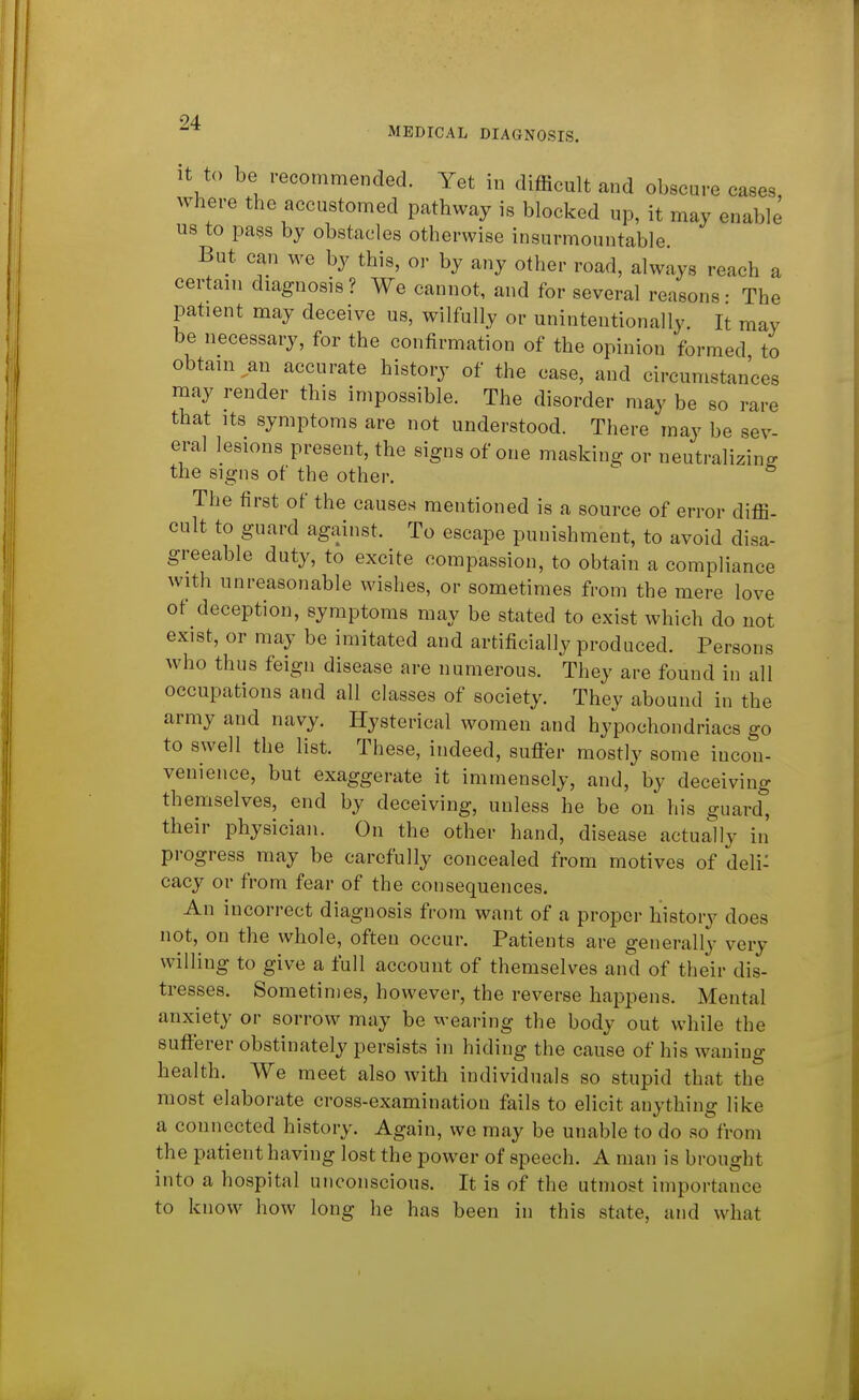 MEDICAL DIAGNOSIS. it to be recommended. Yet in difficult and obscure cases, where the accustomed pathway is blocked up, it may enable us to pass by obstacles otherwise insurmountable But can we by this, or by any other road, always reach a certain diagnosis? We cannot, and for several reasons- The patient may deceive us, wilfully or unintentionally. It may be necessary, for the confirmation of the opinion formed to obtain ^an accurate history of the case, and circumstances may render this impossible. The disorder may be so rare that Its symptoms are not understood. There may be sev- eral lesions present, the signs of one masking or neutralizing the signs of the other.  The first of the causes mentioned is a source of error diffi- cult to guard against. To escape punishment, to avoid disa- greeable duty, to excite compassion, to obtain a compliance with unreasonable wishes, or sometimes from the mere love of deception, symptoms may be stated to exist which do not exist, or may be imitated and artificially produced. Persons who thus feign disease are numerous. They are found in all occupations and all classes of society. They abound in the army and navy. Hysterical women and hypochondriacs go to swell the list. These, indeed, suffer mostly some incon- venience, but exaggerate it immensely, and, by deceiving themselves, end by deceiving, unless he be on his guard, their physician. On the other hand, disease actuary in' progress may be carefully concealed from motives of deli: cacy or from fear of the consequences. An incorrect diagnosis from want of a proper history does not, on the whole, often occur. Patients are generally very willing to give a full account of themselves and of their dis- tresses. Sometimes, however, the reverse happens. Mental anxiety or sorrow may be wearing the body out while the sufferer obstinately persists in hiding the cause of his waning health. We meet also with individuals so stupid that the most elaborate cross-examination fails to elicit anything like a connected history. Again, we may be unable to do so from the patient having lost the power of speech. A man is brought into a hospital unconscious. It is of the utmost importance to know how long he has been in this state, and what