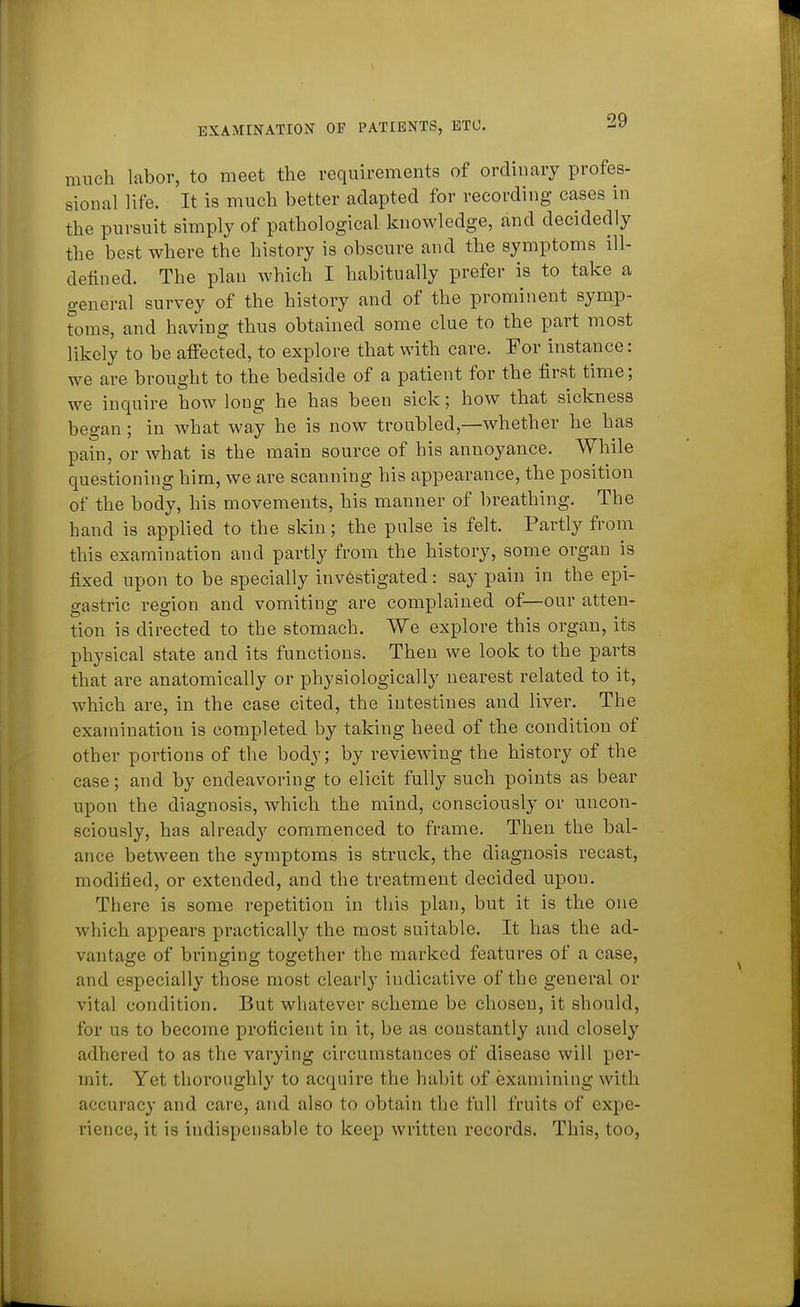 much labor, to meet the requirements of ordinary profes- sional life. It is much better adapted for recording cases in the pursuit simply of pathological knowledge, and decidedly the best where the history is obscure and the symptoms ill- defined. The plan which I habitually prefer is to take a general survey of the history and of the prominent symp- toms, and having thus obtained some clue to the part most likely to be affected, to explore that with care. For instance: we are brought to the bedside of a patient for the first time; we inquire how long he has been sick; how that sickness began; in what way he is now troubled,—whether he has pain, or what is the main source of his annoyance. While questioning him, we are scanning his appearance, the position of the body, his movements, his manner of breathing. The hand is applied to the skin; the pulse is felt. Partly from this examination and partly from the history, some organ is fixed upon to be specially investigated: say pain in the epi- gastric region and vomiting are complained of—our atten- tion is directed to the stomach. We explore this organ, its physical state and its functions. Then we look to the parts that are anatomically or physiologically nearest related to it, which are, in the case cited, the intestines and liver. The examination is completed by taking heed of the condition of other portions of the body; by reviewing the history of the case; and by endeavoring to elicit fully such points as bear upon the diagnosis, which the mind, consciously or uncon- sciously, has already commenced to frame. Then the bal- ance between the symptoms is struck, the diagnosis recast, modified, or extended, and the treatment decided upon. There is some repetition in this plan, but it is the one which appears practically the most suitable. It has the ad- vantage of bringing together the marked features of a case, and especially those most clearly indicative of the general or vital condition. But whatever scheme be choseu, it should, for us to become proficient in it, be as constantly and closely adhered to as the varying circumstances of disease will per- mit. Yet thoroughly to acquire the habit of examining with accuracy and care, and also to obtain the full fruits of expe- rience, it 18 indispensable to keep written records. This, too,