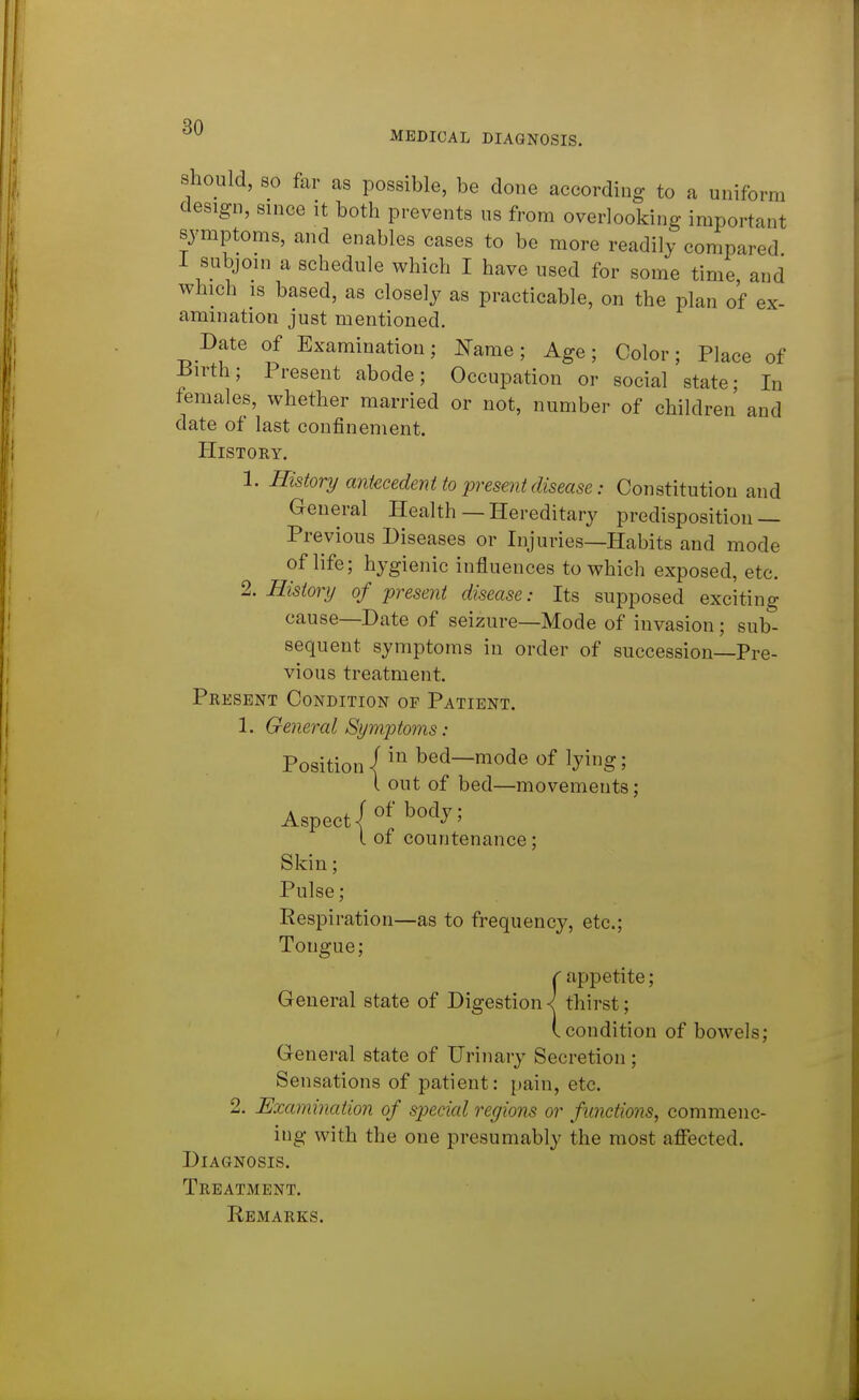 MEDICAL DIAGNOSIS. should, 80 far as possible, be done according to a uniform design, since it both prevents us from overlooking important symptoms, and enables cases to be more readily compared I subjoin a schedule which I have used for some time and which 18 based, as closely as practicable, on the plan of ex- amination just mentioned. Date of Examination; Name; Age; Color; Place of Birth; Present abode; Occupation or social state; In females, whether married or not, number of children and date of last confinement. History. 1. History antecedent to present disease: Constitution and General Health—Hereditary predisposition — Previous Diseases or Injuries—Habits and mode of life; hygienic influences to which exposed, etc. 2. History of present disease: Its supposed exciting cause—Date of seizure—Mode of invasion ; sub- sequent symptoms in order of succession—Pre- vious treatment. Present Condition of Patient. 1. General Symptoms: Position / bed-mode of lying; I out of bed—movements; Aspect/ I of countenance; Skin; Pulse; Respiration—as to frequency, etc.; Tongue; c appetite; General state of Digestionthirst; (.condition of bowels; General state of Urinary Secretion; Sensations of patient: [tain, etc. 2. Examination of special regions or functions, commenc- ing with the one presumably the most affected. Diagnosis. Treatment. Remarks.