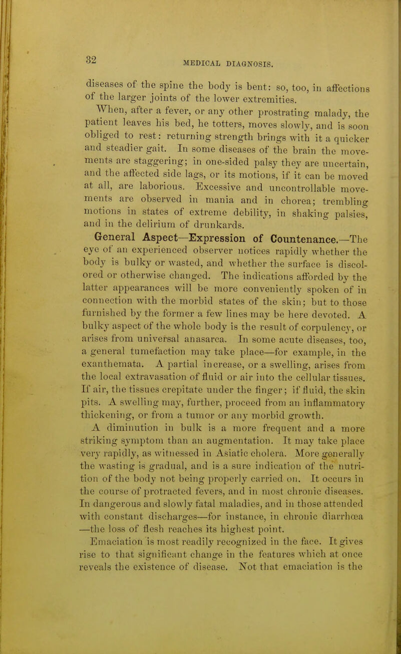 MEDICAL DIAGNOSIS. diseases of the spine the body is bent: so, too, in affections of the larger joints of the lower extremities. When, after a fever, or any other prostrating malady, the patient leaves his bed, he totters, moves slowly, and is soon obliged to rest: returning strength brings with it a quicker and steadier gait. In some diseases of the brain the move- ments are staggering; in one-sided palsy they are uncertain, and the affected side lags, or its motions, if it can be moved at all, are laborious. Excessive and uncontrollable move- ments are observed in mania and in chorea; trembling motions in states of extreme debility, in shaking palsies, and in the delirium of drunkards. General Aspect—Expression of Countenance—The eye of an experienced observer notices rapidly whether the body is bulky or wasted, and whether the surface is discol- ored or otherwise changed. The indications afforded by the latter appearances will be more conveniently spoken of in connection with the morbid states of the skin; but to those furnished by the former a few lines may be here devoted. A bulky aspect of the whole body is the result of corpulency, or arises from universal anasarca. In some acute diseases, too, a general tumefaction may take place—for example, in the exanthemata. A partial increase, or a swelling, arises from the local extravasation of fluid or air into the cellular tissues. If air, the tissues crepitate under the finger; if fluid, the skin pits. A swelling may, further, proceed from an inflammatory thickening, or from a tumor or any morbid growth. A diminution in bulk is a more frequent and a more striking symptom than an augmentation. It may take place very rapidly, as witnessed in Asiatic cholera. More generally the wasting is gradual, and is a sure indication of the nutri- tion of the body not being properly carried on. It occurs in the course of protracted fevers, and in most chronic diseases. In dangerous and slowly fatal maladies, and in those attended with constant discharges—for instance, in chronic diarrhoea —the loss of flesh reaches its highest point. Emaciation is most readily recognized in the face. It gives rise to that signiflcant chancje in the features which at once reveals the existence of disease. Not that emaciation is the